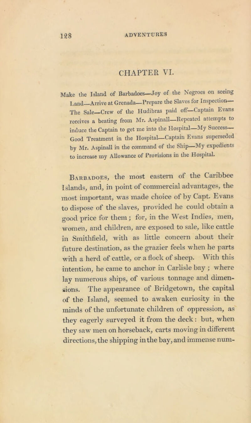 CHAPTER VI. Make the Island of Barbadoes—Joy of the Negroes on seeing Land Arrive at Grenada—Prepare the Slaves for Inspection— The Sale Crew of the Hudibras paid off—Captain Evans receives a beating from Mr. Aspinall—Repeated attempts to induce the Captain to get me into the Hospital—My Success— Good Treatment in the Hospital-Captain Evans superseded by Mr. Aspinall in the command of the Ship—My expedients to increase my Allowance of Provisions in the Hospital. Barbadoes, the most eastern of the Caribbee Islands, and, in point of commercial advantages, the most important, was made choice of by Capt. Evans to dispose of the slaves, provided he could obtain a good price for them; for, in the West Indies, men, women, and children, are exposed to sale, like cattle in Smithfield, with as little concern about their future destination, as the grazier feels when he parts with a herd of cattle, or a flock of sheep. With this intention, he came to anchor in Carlisle bay ; where lay numerous ships, of various tonnage and dimen- sions. The appearance of Bridgetown, the capital of the Island, seemed to awaken curiosity in the minds of the unfortunate children of oppression, as they eagerly surveyed it from the deck: but, when they saw' men on horseback, carts moving in different directions, the shipping in the bay, and immense num-