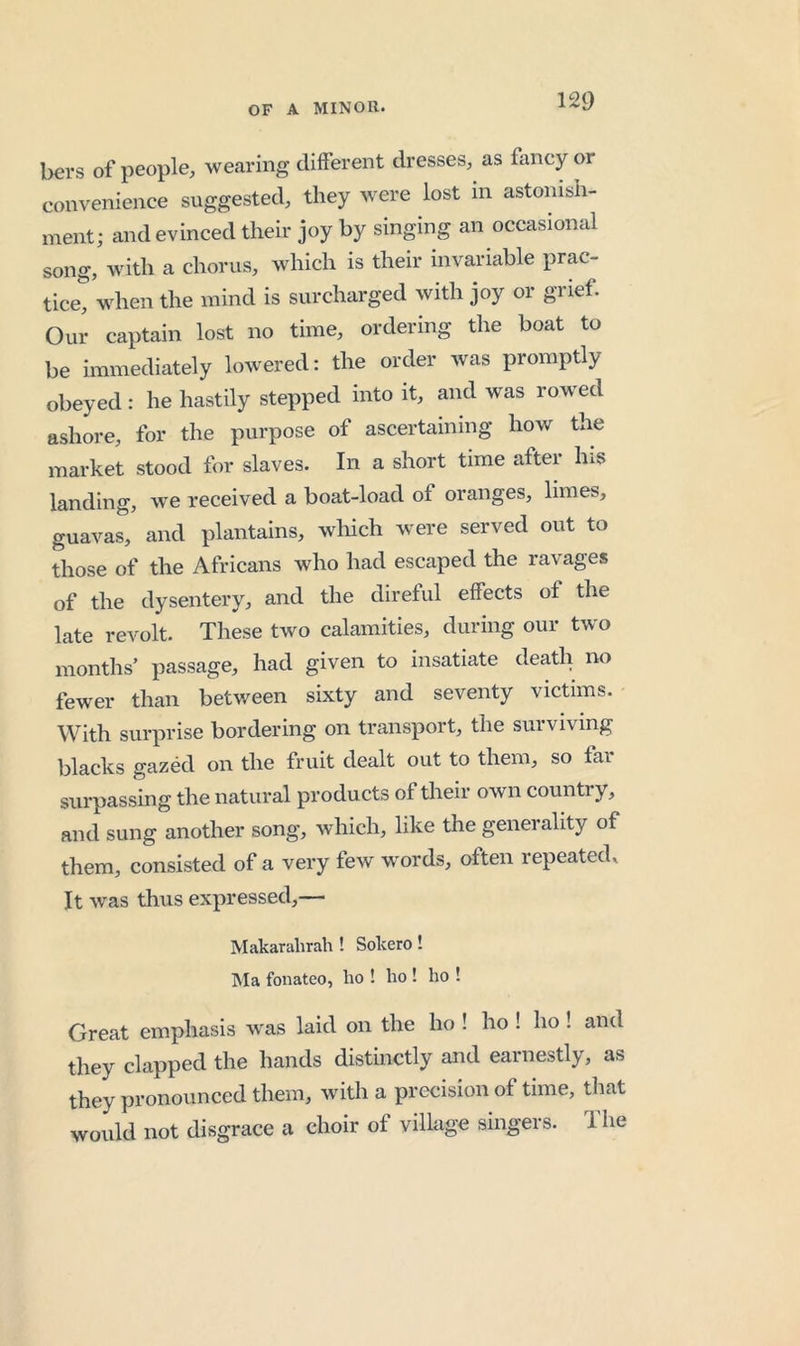 bers of people, wearing different dresses, as fancy or convenience suggested, they were lost m astonish- ment; and evinced their joy by singing an occasional song, with a chorus, which is their invariable prac- tice*^ when the mind is surcharged with joy or grief. Our captain lost no time, ordering the boat to be immediately lowered: the order was promptly obeyed: he hastily stepped into it, and was row^ed ashore, for the purpose of ascertaining how the market stood for slaves. In a short time after Ins landing, we received a boat-load of oranges, limes, guavas, and plantains, wliich w'ere served out to those of the Africans who had escaped the ravages of the dysentery, and the direful effects of the late revolt. These two calamities, during our two months’ passage, had given to insatiate death no fewer than between sixty and seventy victims. With surprise bordering on transport, the surviving blacks gazed on the fruit dealt out to them, so far surpassing the natural products of their own country, and sung another song, which, like the generality of them, consisted of a very few w'ords, often repeated^ It w^as thus expressed,— Makarahrah ! Sokero! Ma fonateo, ho ! ho ! ho ! Great emphasis was laid on the ho ! ho ! ho ! and they clapped the hands distinctly and earnestly, as they pronounced them, with a precision of time, that would not disgrace a choir of village singers. 1 he