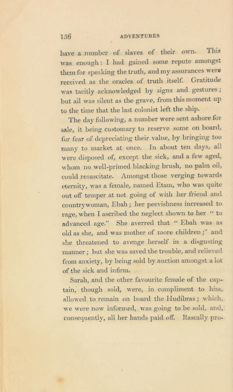 have a number of slaves of their own. This was enough: I had gained some repute amongst tliemfor speaking the truth, and my assurances were received as the oracles of truth itself. Gratitude was tacitly acknowledged by signs and gestures; but all was silent as the grave, from this moment up to the time that the last colonist left the ship. The day following, a number were sent ashore for sale, it being customary to reserve some on board, for fear of depreciating their value, by bringing too many to market at once. In about ten days, all were disposed of, except the sick, and a few aged, whom no well-primed blacking brush, no palm oil, could resuscitate. Amongst those verging towards eternity, was a female, named Etam, who was quite out off temper at not going of Avith her friend and countrywoman, Ebah; her peevishness increased to rage, when I ascribed the neglect shown to her to advanced age.” She averred that “ Ebah was as old as she, and was mother of more childrenand she threatened to avenge herself in a disgusting manner; but she was saved the trouble, and relieved from anxiety, by being sold by auction amongst a lot of the sick and infirm. Sarah, and the other favourite female of the cap- tain, though sold, Avere, in compliment to him, alloAved to remain on board the Hudibras ; Avhich, Ave Avere noAv informed, Avas going to be sold, and, consequently, all her hands paid off. Rascally pro-