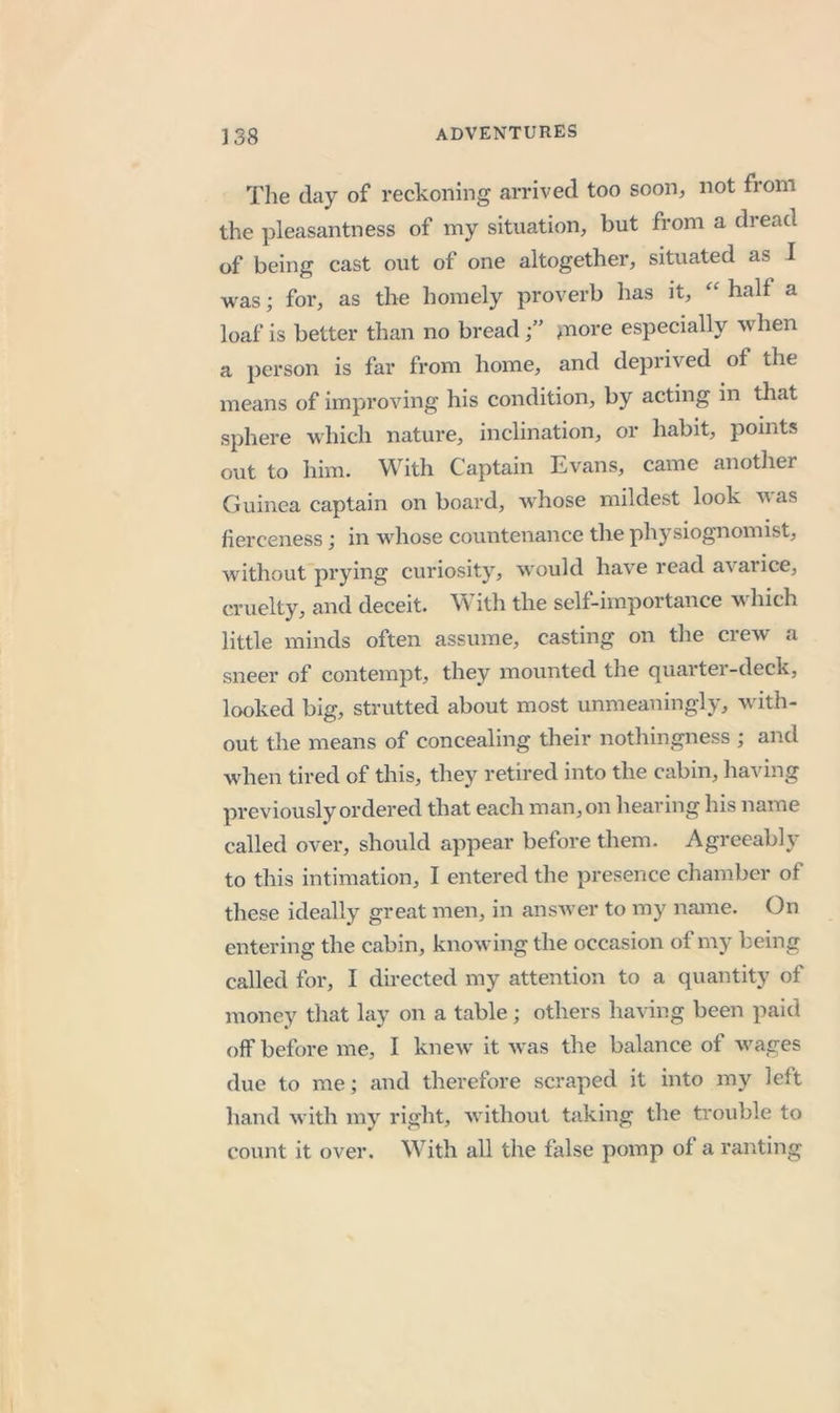 The day of reckoning arrived too soon^ not from the pleasantness of my situation, but from a dread of being cast out of one altogether, situated as I was; for, as the homely proverb has it, half a loaf is better than no bread^nore especially when a person is far from home, and deprived of the means of improving his condition, by acting in that sphere which nature, inclination, or habit, points out to him. With Captain Evans, came another Guinea captain on board, whose mildest look was fierceness; in whose countenance the physiognomist, without prying curiosity, would have read avarice, cruelty, and deceit. itli the self-importance w hich little minds often assume, casting on the crew a sneer of contempt, they mounted the quarter-deck, looked big, strutted about most unmeaningly, with- out the means of concealing their nothingness ; and when tired of this, they retired into the cabin, having previously ordered that each man, on hearing his name called over, should appear before them. Agreeably to this intimation, I entered the presence chamber of these ideally great men, in answer to my name. On entering the cabin, knowing the occasion of my being called for, I directed my attention to a quantity of money that lay on a table; others having been paid off before me, I knew it was the balance of wages due to me; and therefore scraped it into my left liand with my right, without taking the trouble to count it over. With all the false pomp of a ranting