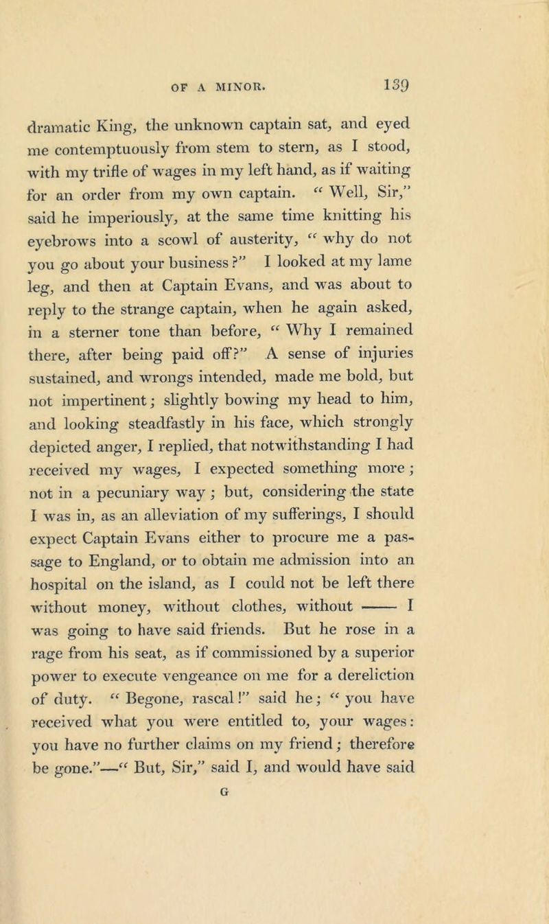 dramatic King, the unknown captain sat, and eyed me contemptuously from stem to stern, as I stood, with my trifle of wages in my left hand, as if waiting for an order from my own captain. Well, Sir,” said he imperiously, at the same time knitting his eyebrows into a scowl of austerity, why do not you go about your business I looked at my lame leg, and then at Captain Evans, and was about to reply to the strange captain, when he again asked, in a sterner tone than before, Why I remained there, after being paid off.?” A sense of injuries sustained, and wrongs intended, made me bold, but not impertinent; slightly bowing my head to him, and looking steadfastly in his face, which strongly depicted anger, I replied, that notwithstanding I had received my wages, I expected something more; not in a pecuniary way ; but, considering the state I was in, as an alleviation of my sufferings, I should expect Captain Evans either to procure me a pas- sage to England, or to obtain me admission into an hospital on the island, as I could not be left there without money, without clothes, without I was going to have said friends. But he rose in a rage from his seat, as if commissioned by a superior power to execute vengeance on me for a dereliction of duty. “ Begone, rascal!” said he; you have received what you were entitled to, your wages: you have no further claims on my friend; therefore be gone.”—‘‘ But, Sir,” said I, and would have said G