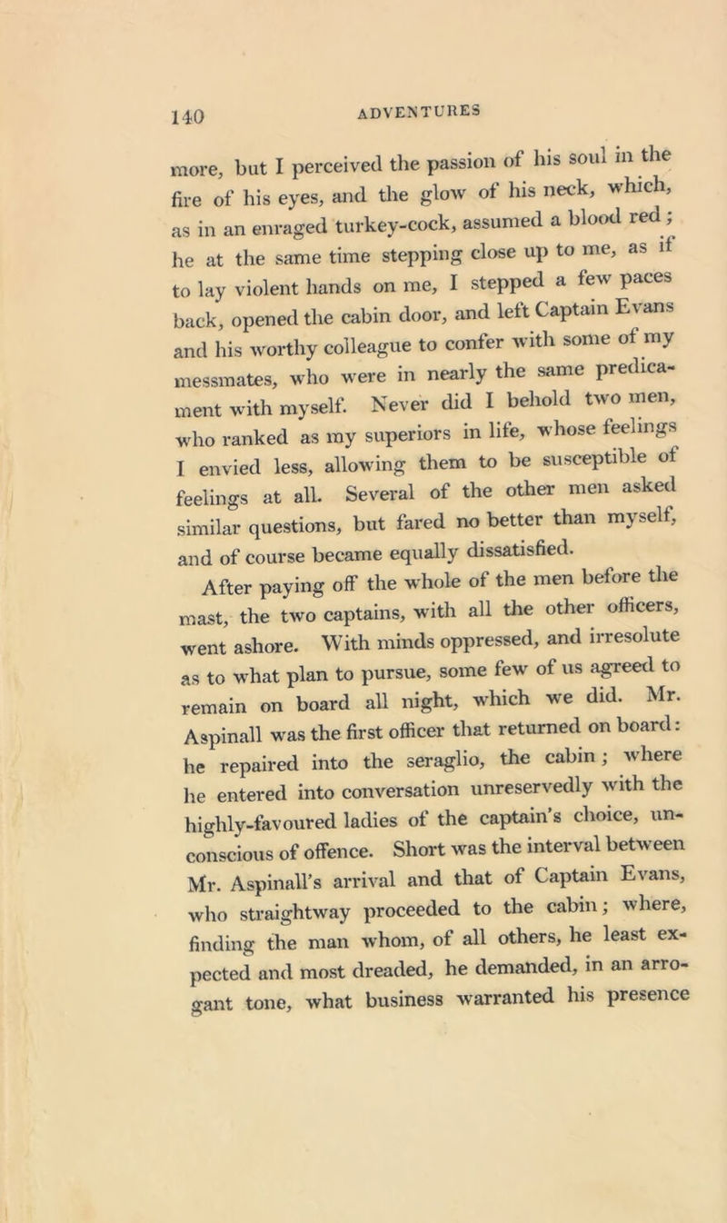 more, but I perceived the passion of his soul in the fire of his eyes, and the glow of his neck, which, as in an enraged turkey-cock, assumed a blotxl he at the same time stepping close up to me, as d to lay violent hands on me, I stepped a few paces back, opened the cabin door, and left Captain Evans and his worthy colleague to confer with some of my messmates, who were in nearly the same predica- ment with myself. Never did I behold two men, who ranked as my superiors in life, whose feelings I envied less, allowing them to be susceptible of feelings at all. Several of the other men asked similar questions, but fared no better than myself, and of course became equally dissatisfied. After paying off the whole of the men before the mast, the two captains, with all tlie other officers, went ashore. With minds oppressed, and irresolute as to what plan to pursue, some few of us agreed to remain on board all night, which we did. Mr. Aspinall was the first officer that returned on board: he repaired into the seraglio, the cabin; where he entered into conversation unreservedly with the highly-favoured ladies of the captain’s choice, un- conscious of offence. Short was the interval between Mr. Aspinall’s arrival and that of Captain Evans, who straightway proceeded to the cabin; where, finding the man whom, of all others, he least ex- pected and most dreaded, he demanded, in an arro- gant tone, what business warranted his presence