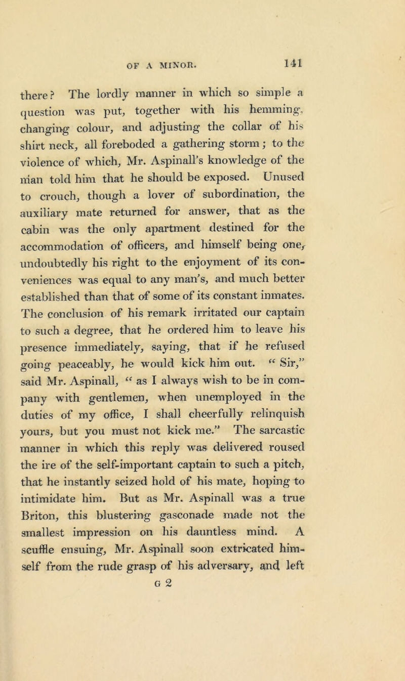there? The lordly manner in which so simple a question was put, together with his hemming, changing colour, and adjusting the collar of his shirt neck, all foreboded a gathering storm; to tlie violence of which, Mr. Aspinall’s knowledge of the nian told him that he should be exposed. Unused to crouch, though a lover of subordination, the auxiliary mate returned for answer, that as the cabin was the only apartment destined for the accommodation of officers, and himself being one^ undoubtedly his right to the enjoyment of its con- veniences was equal to any man’s, and much better established than that of some of its constant inmates. The conclusion of his remark irritated our captain to such a degree, that he ordered him to leave his presence immediately, saying, that if he refused going peaceably, he would kick him out. Sir,” said Mr. Aspinall, as I always wish to be in com- pany with gentlemen, when unemployed in the duties of my office, I shall cheerfully relinquish yours, but you must not kick me.” The sarcastic manner in which this reply was delivered roused the ire of the self-important captain to such a pitch, that he instantly seized hold of his mate, hoping to intimidate him. But as Mr. Aspinall was a true Briton, this blustering gasconade made not the smallest impression on his dauntless mind. A scuffle ensuing, Mr. Aspinall soon extricated him- self from the rude grasp of his adversary, and left