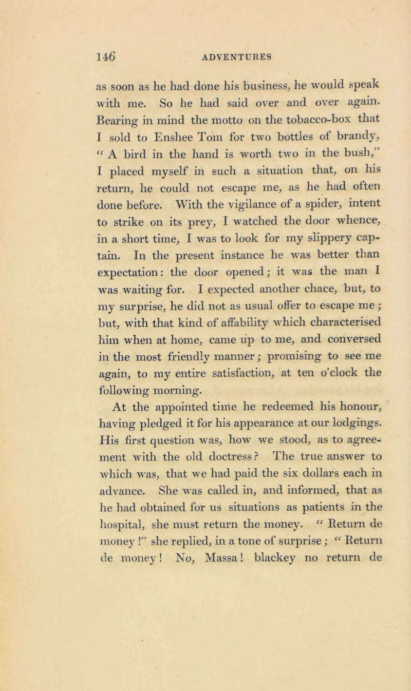 as soon as he had done his business^ he would speak with me. So he had said over and over again. Beai'ing in mind the motto on the tobacco-box that I sold to Enshee Tom for two bottles of brandy, “ A bird in the hand is worth two in the bush,” I placed myself in such a situation that, on his return, he could not escape me, as he had often done before. With the vigilance of a spider, intent to strike on its prey, I w'atched the door whence, in a short time, I was to look for my slippery cap- tain. In the present instance he was better than expectation: the door opened; it was the man I was waiting for. I expected another chace, but, to my surprise, he did not as usual offer to escape me; but, with that kind of affability which characterised him when at home, came up to me, and conversed in the most friendly manner; promising to see me again, to my entire satisfaction, at ten o’clock the following morning. At the appointed time he redeemed his honour, having pledged it for his appearance at our lodgings. His first question was, how we stood, as to agree- ment with the old doctress ? The true answer to which was, that we had paid the six dollars each in advance. She was called in, and informed, that as he had obtained for us situations as patients in the hospital, she must return the money. “ Return de money !” she replied, in a tone of surprise; “ Return de money! No, Massa! blackey no return de