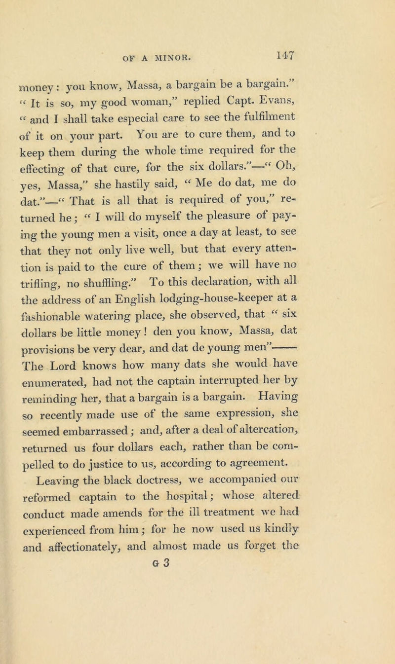 money: you know, Massa, a bargain be a bargain.” “ It is so, my good woman,” replied Capt. Evans, “ and I shall take especial care to see the fulfilment of it on your part. You are to cure them, and to keep them during the whole time required for the effecting of that cure, for the six dollars. “ Oh, yes, Massa,” she hastily said, Me do dat, me do dat.”—“ That is all that is required of you,” re- turned he; “ I will do myself the pleasure of pay- ing the young men a visit, once a day at least, to see that they not only live well, but that every atten- tion is paid to the cure of them; we will have no trifling, no shuffling.” To this declaration, with all the address of an English lodging-house-keeper at a fashionable watering place, she observed, that “ six dollars be little money ! den you know, Massa, dat provisions be very dear, and dat de young men” The Lord knows how many dats she would have enumerated, had not the captain interrupted her by reminding her, that a bargain is a bargain. Having so recently made use of the same expression, she seemed embarrassed; and, after a deal of altercation, returned us four dollars each, rather than be com- pelled to do justice to us, according to agreement. Leaving the black doctress, we accompanied our reformed captain to the hospital; whose altered conduct made amends for the ill treatment we had experienced from him; for he now used us kindly and affectionately, and almost made us forget the
