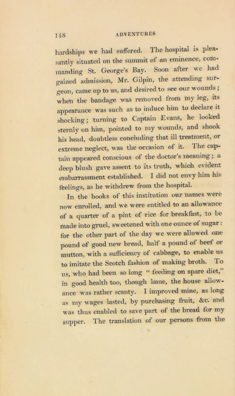 liardships we had suffered. The hospital is plea- santly situated on the summit of an eminence, com- manding St. Georges Bay. Soon after we had gained admission, Mr. Gilpin, the attending sur- geon, came up to us, and desired to see our wounds ; when the bandage was removed from my leg, its appearance was such as to induce him to declare it sliocking; turning to Captain Evans, he looked sternly on him, pointed to my wounds, and shook his head, doubtless concluding that ill treatment, or extreme neglect, was the occasion of it. The cap- tain appeared conscious of the doctor s meaning; a deep blush gave assent to its tiTxtli, whidi evident embarrassment established. I did not env'y him his tbelings, as he withdrew from the hospital. In the books of this institution our names w^ere now enrolled, and we wea-e entitled to an allow^ance of a quarter of a pint of rice for breakfast, to be made into gruel, sweetened with one ounce of sugar : for the other part of the day we were allowed one pound of good new bread, halt a pound of beet or mutton, with a sufficiency of cabbage, to enable us to imitate the Scotch fashion of making broth. To us, who had been so long “ feeding on spare diet,” m good health too, though lame, the house allow- ance was rather scanty. I improved mine, as long as my wages lasted, by purchasing fruit, &amp;c. and was thus enabled to save part of the bread for my guppev. The translation of our persons from the
