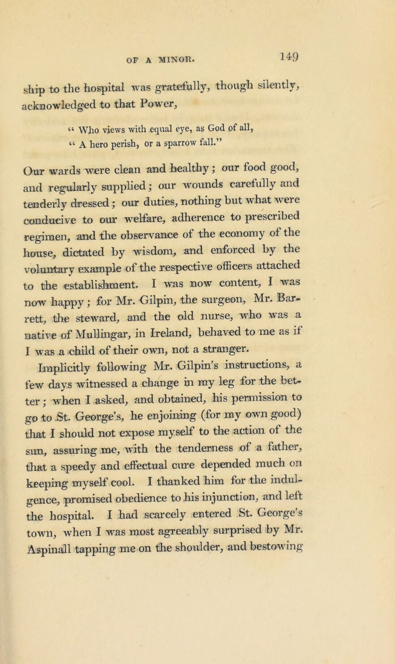 14<9 ship to the hospital was gratefully, though silently, acknowledged to that Power, “ Who views with equal eye, as God of all, “ A hero perish, or a sparrow fall.” Our wards were clean and healthy; our food good, and regularly supplied; our wounds carefully and tenderly dressed; our duties, nothing but what were conducive to our welfare, adherence to prescribed regimen, and the observance of the economy of the house, dictated by wisdom, and enforced by the voluntary example of the respective officers attached to the establishment. I was now content, I was now happy; for Mr. Oilpin, the surgeon, Mr. Bar- rett, the steward, and the old nurse, who was a native of Mullingar, in Ireland, behaved to me as if I was a child of their own, not a stranger. Implicitly following Mr. Gilpin s instructions, a few days witnessed a change in my leg for the bet- ter ; when I asked, and obtained, his permission to go to St. George’s, he enjoining (for my own good) that I should not expose myself to the action of the sun, assuring me, with the tenderness of a father, that a speedy and effectual cine depended much on keeping myself cool. I thanked him for the indul- gence, promised obedience to his injunction, and left the hospital. I had scarcely entered St. George’s town, when I was most agreeably surprised by Mr. Aspinall tapping me on the shoulder, and bestowing
