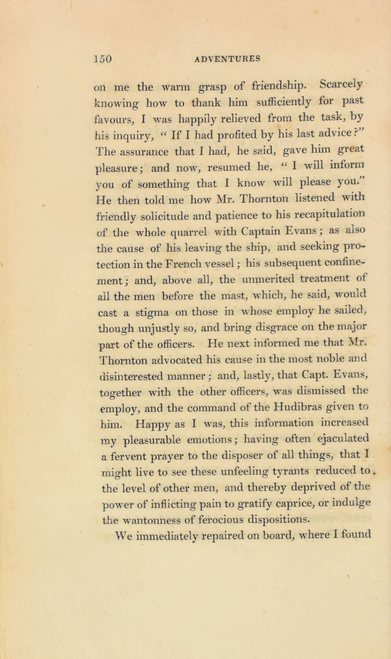 on me the warm grasp of friendship. Scarcely knowing how to thank him sufficiently for past favours, I w'as happily relieved from the task, by his inquiry, “ If I had profited by his last advice The assurance that I had, he said, gave him great pleasure; and now, resumed he, “ I will inform you of something that I know will please you. He then told me how Mr. Thornton listened with friendly solicitude and patience to his recapitulation of the whole quarrel with Captain Evans; as also the cause of his leaving the ship, and seeking pro- tection in the French vessel; his subsequent confine- ment; and, above all, the unmerited treatment of ail the men before the mast, which, he said, would cast a stigma on those in whose employ he sailed, though unjustly so, and bring disgrace on the major part of the officers. He next informed me that Mr. Thornton advocated his cause in the most noble and disinterested manner; and, lastly, that Capt. Evans, tog-ether with the other officers, was dismissed the employ, and the command of the Hudibras given to him. Happy as I M as, this information increased ray pleasurable emotions; having often ejaculated a fervent prayer to the disposer of all things, that I might live to see these unfeeling tyrants reduced to. the level of other men, and thereby deprived of the poM^er of inflicting pain to gratify caprice, or indulge the wantonness of ferocious dispositions. We immediately repaired on board, M'here I found