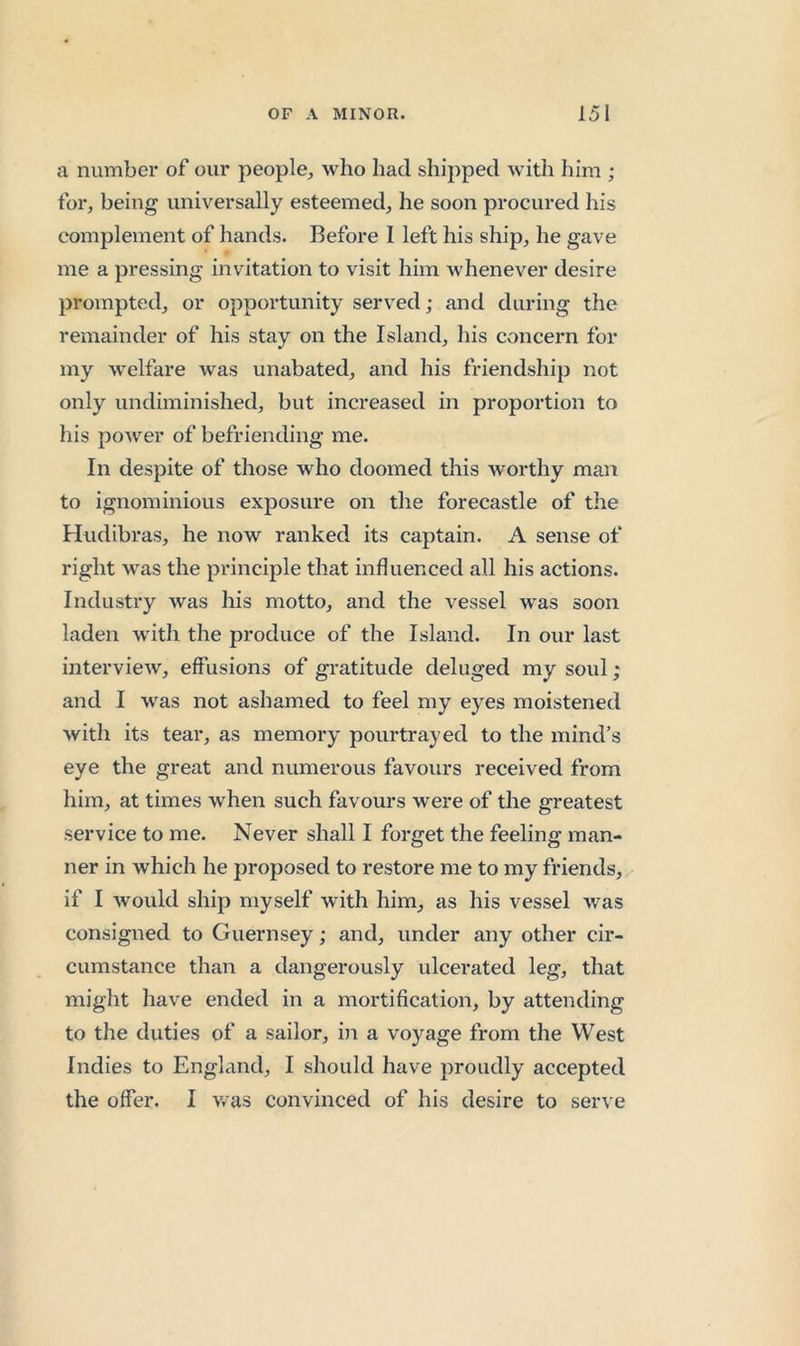 a number of our people, who had shipped with him ; for, being universally esteemed, he soon procured his complement of hands. Before I left his ship, he gave me a pressing invitation to visit him whenever desire prompted, or opportunity served; and during the remainder of his stay on the Island, his concern for my welfare was unabated, and his friendship not only undiminished, but increased in proportion to his power of befriending me. In despite of those who doomed this worthy man to ignominious exposure on the forecastle of the Hiidibras, he now ranked its captain. A sense of right was the principle that influenced all his actions. Industry was his motto, and the vessel was soon laden with the produce of the Island. In our last intervieAv, effusions of gi-atitude deluged my soul; and I was not ashamed to feel my eyes moistened with its tear, as memory pourtrayed to the mind’s eye the great and numerous favours received from him, at times when such favours were of the greatest service to me. Never shall I forget the feeling man- ner in which he proposed to restore me to my friends, if I would ship myself with him, as his vessel was consigned to Guernsey; and, under any other cir- cumstance than a dangerously ulcerated leg, that might have ended in a mortification, by attending to the duties of a sailor, in a voyage from the West Indies to England, I should have proudly accepted the offer. I was convinced of his desire to ser^'e