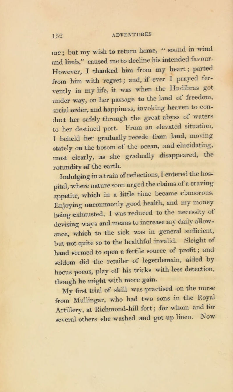 me; but my wish to return home, saimd in 'N^ind aaid limb,” caused me to decline his intended favour. However, I tliairked him from my heart; partetl from him with regi’et; and, if evei* I prayed fer- vently in my life, it was when the Hudibras got vmder way, on her passage to the land of freedom, social order, and happiness, invoking heaven to con- duct lier safely through the great abyss of waters to her destined port. From an elevated situation, I bedield hei’ gradually rerede frcan land, moving stately on the bosom of tlie ocean, and elucidating, most dearly, as she gradually disappeared, the rotundity of the earth. Indulging in a train of reflections, I entered the hos- pital, where nature soon urged the claims of a craving iqipetite, whicli in a little time became clamorous. Enjoying unconunonly good health, and my money being exhausted, I was reduced to the necessity of devising ways and means to increase my daily allow- ance, which to the sick was in general sufficient, but not quite so to the healthful invalid. Sleight of hand seemed to open a fertile source of profit; and seldom did the retailer of legei'demain, aided by hocus pocus, play oflF his tricks with less detection, though he might with more gain. My first trial of skill was practised on the nurse from Mullingar, who had two sons in the Royal Artillery, at Richmond-hill fort; for whom and for several others she w-ashed and got up linen. Now