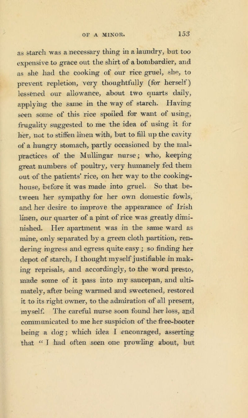 cas starcli was a necessary thing in a laundry, but too expensive to grace out the shirt of a bombardier, and as she had the cooking of our rice gruel, she, to prevent repletion, very thoughtfully (for herself) lessened our allowance, about two quarts daily, applying the same in the way of starch. Having seen some of this rice spoiled for want of using, frugality suggested to me the idea of using it for her, not to stiffen linen with, but to fill up the cavity ot' a hungry stomach, partly occasioned by the mal- practices of the Mullingar nurse; who, keeping great numbers of poulti'y, very humanely fed them out of the patients’ rice, on her way to the cooking- house, before it was made into gruel. So that be- tween lier sympathy for her own domestic fowls, and her desire to improve the appearance of Irish linen, our quarter of a pint of rice w’as greatly dimi- nished. Her apartment was in the same ward as mine, only separated by a green cloth partition, ren- dering ingress and egi’ess quite easy; so finding her depot of starch, I thought myself justifiable in mak- ing reprisals, and accordingly, to the word presto, made some of it pass into my saucepan, and ulti- mately, after being w armed and sweetened, restored it to its right owner, to the admiration of all present, myself. The careful nurse soon found her loss, and communicated to me her suspicion of the free-booter being a dog; which idea I encouraged, asserting that “ I had often seen one prowling about, but