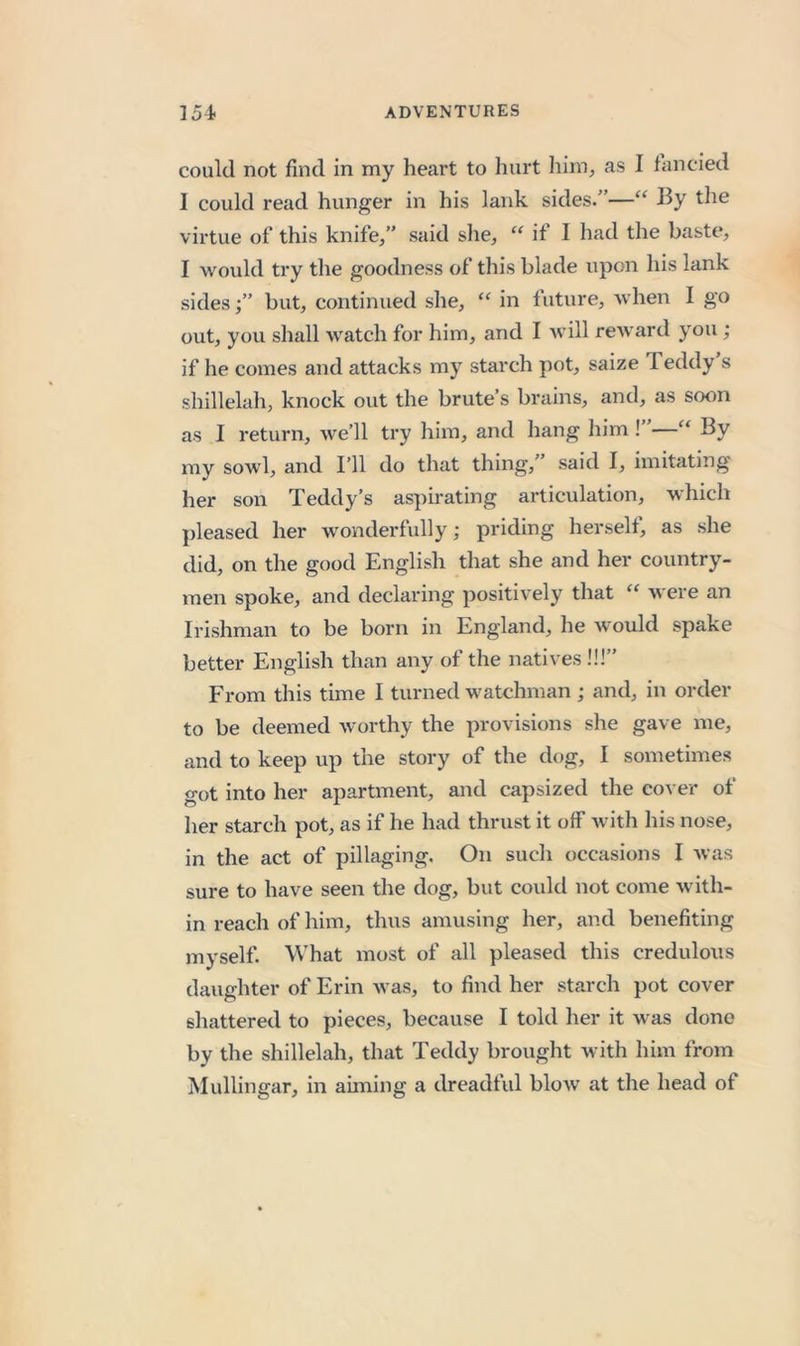 could not find in my heart to hurt him^ as I fancied I could read hunger in his lank sides.”—“ the virtue of this knife/’ said she, “ if I had the baste, I would try the goodness of this blade upon liis lank sides/’ but, continued slie, “ in future, Avhen I go out, you shall watch for him, and I Avill reAvard you ; if he comes and attacks my starch pot, saize Teddy s shillelah, knock out the brute’s brains, and, as soon as I return, Ave’ll try him, and hang him ! —“ By my sowl, and I’ll do that thing,” said I, imitating her son Teddy’s aspirating articulation, whicli pleased her wonderfully; priding herself, as she did, on the good English that she and her country- men spoke, and declaring positiv’ely that Avere an Irishman to be born in England, he Avould spake better English than any of the natives !!!” From this time I turned watchman; and, in order to be deemed Avorthy the provisions she gave me, and to keep up the story of the dog, I sometimes got into her apartment, and capsized the coA er of her starch pot, as if he had thrust it off Avith his nose, in the act of pillaging. On such occasions I Avas sure to have seen the dog, but could not come Avith- in reach of him, thus amusing her, and benefiting myself. What most of all pleased this credulous daughter of Erin Avas, to find her starch pot cover shattered to pieces, because I told her it Avas done by the shillelah, that Teddy brought with hun from Mullingar, in aiming a dreadful bloAV at the head of
