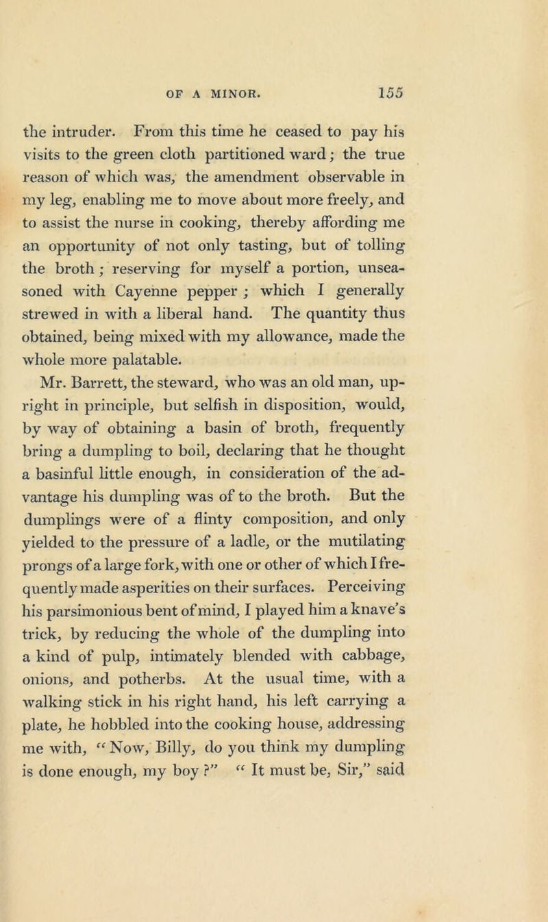 the intruder. From this time he ceased to pay his visits to the green cloth partitioned ward; the true reason of which was, the amendment observable in my leg, enabling me to move about more freely, and to assist the nurse in cooking, thereby affording me an opportunity of not only tasting, but of tolling the broth; reserving for myself a portion, unsea- soned with Cayenne pepper ; which I generally strewed in with a liberal hand. The quantity thus obtained, being mixed with my allowance, made the whole more palatable. Mr. Barrett, the steward, who was an old man, up- right in principle, but selfish in disposition, wovdd, by way of obtaining a basin of broth, frequently bring a dumpling to boil, declaring that he thought a basinful little enough, in consideration of the ad- vantage his dumpling was of to the broth. But the dumplings w^ere of a flinty composition, and only yielded to the pressme of a ladle, or the mutilating prongs of a large fork, with one or other of which I fre- quently made asperities on their surfaces. Perceiving his parsimonious bent of mind, I played him a knave’s trick, by reducing the whole of the dumpling into a kind of pulp, intimately blended with cabbage, onions, and potherbs. At the usual time, with a walking stick in his right hand, his left carrying a plate, he hobbled into the cooking house, addi’essing me with, Now, Billy, do you think my dumpling is done enough, my boy ?” It must be, Sir,” said