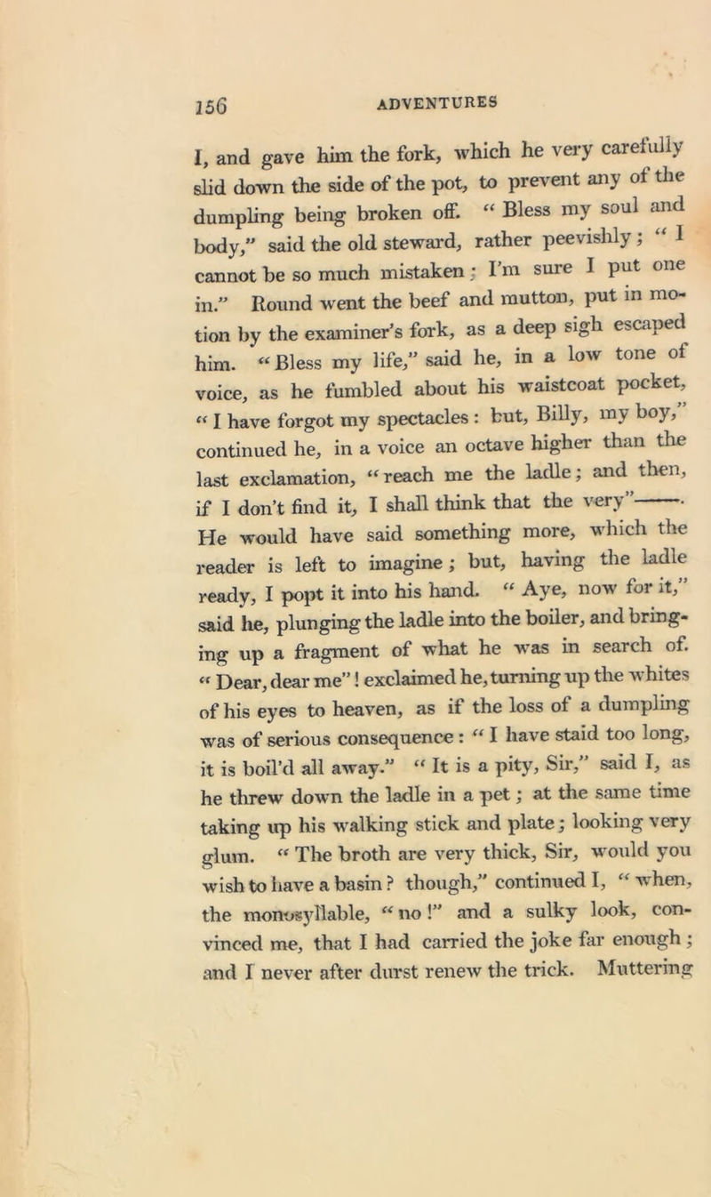 I, and gave him the fork, which he vei-y carefully slid down the side of the pot, to prevent any of the dumpling being broken off. Bless my soul and body,” said the old steward, rather peevishly; I cannot be so much mistaken; I’m sure I put one in.” Round went the beef and mutton, put in mo- tion by the examiner’s fork, as a deep sigh escaped^ him. «Bless my life,” said he, in a low tone ot voice, as he fumbled about his waistcoat pocket, I have forgot my spectacles : but, Billy, my boy, continued he, in a voice an octave higher than the last exclamation, “ reach me the ladle; and then, if I don’t find it, I shall think that the very” He would have said something more, which tlie reader is left to imagine; but, having the ladle ready, I popt it into his hand. « Aye, now for it,” said lie, plunging the ladle into the boiler, and bring- ing up a fragment of what he was in search of. « Dear, dear me”! exclaimed he, turning up the whites of his eyes to heaven, as if the loss of a dumpling was of serious consequence: I have staid too long, it is boil’d all away.” “ It is a pity. Sir,” said I, as he threw down the ladle in a pet; at the same time taking up his walking stick and plate; looking very glum. “ The broth are very thick, Sir, would you wishto iiave a basin ? though,” continued I, when, the monosyllable, no!” and a sulky look, con- vinced me, that I had carried the joke far enough ; and I never after durst renew the trick. Muttering