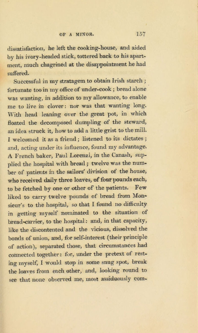 ilissatisfaction, he left the cooking-house, and aided by his ivory-headed stick, tottered back to his apart- ment, mucli chagrined at the disappointment he had suffered. Successful in my stratagem to obtain Irish starch ; fortunate too in my office of under-cook; bread alone was wanting, in addition to my allowance, to enable me to live in clover: nor was that wanting long. With head leaning over the gi*eat pot, in which floated the decomposed dumpling of the steward, an idea struck it, how to add a little grist to the mill. I welcomed it as a friend; listened to its dictates ; and, acting under its influence, found my advantage. A French baker, Paul Lorenzi, in the Canash, sup- plied the hospital with bread ; twelve was the num- ber of jiatients in the sailors' division of the house, who received daily three loaves, of four pounds each, to be fetched by one or other of the patients. Few liked to carry twelve pounds of bread from Mon- sieur’s to the hospital, so that I found no difficulty in getting myself nominated to the situation of bread-carriei', to the hospital; and, in tliat capacity, like the discontented and the vicious, dissolved the bonds of union, and, for self-interest (tlieir principle of action), separated those, that circumstances had connected together: for, under the pretext of rest- ing myself, I would stop in some snug spot, break tlie loaves from each other, and, looking round to see that none observed me, most assiduously com-