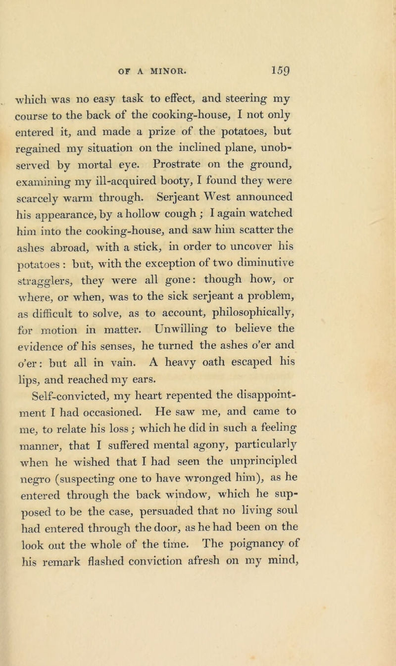 which was no easy task to effect, and steering my course to the back of the cooking-house, I not only entered it, and made a prize of the potatoes, but regained my situation on the inclined plane, unob- served by mortal eye. Prostrate on the ground, examining my ill-acquired booty, I found they were scarcely warm tlirough. Serjeant West announced his appearance, by a hollow cough ; I again watched him into the cooking-house, and saw him scatter the ashes abroad, with a stick, in order to uncover his potatoes : but, with the exception of two diminutive stragglers, they were all gone: though how, or where, or when, was to the sick serjeant a problem, as difficult to solve, as to account, philosophically, for motion in matter. Unwilling to believe the evidence of his senses, he turned the ashes o’er and o’er: but all in vain. A heavy oath escaped his lips, and reached my ears. Self-convicted, my heart repented the disappoint- ment I had occasioned. He saw me, and came to me, to relate his loss; which he did in such a feeling manner, that I suffered mental agony, particularly when he wished that I had seen the unprincipled negro (suspecting one to have wronged him), as he entered through the back window, which he sup- posed to be the case, persuaded that no living soul had entered through the door, as he had been on the look out the whole of the time. The poignancy of his remark flashed conviction afresh on my mind.