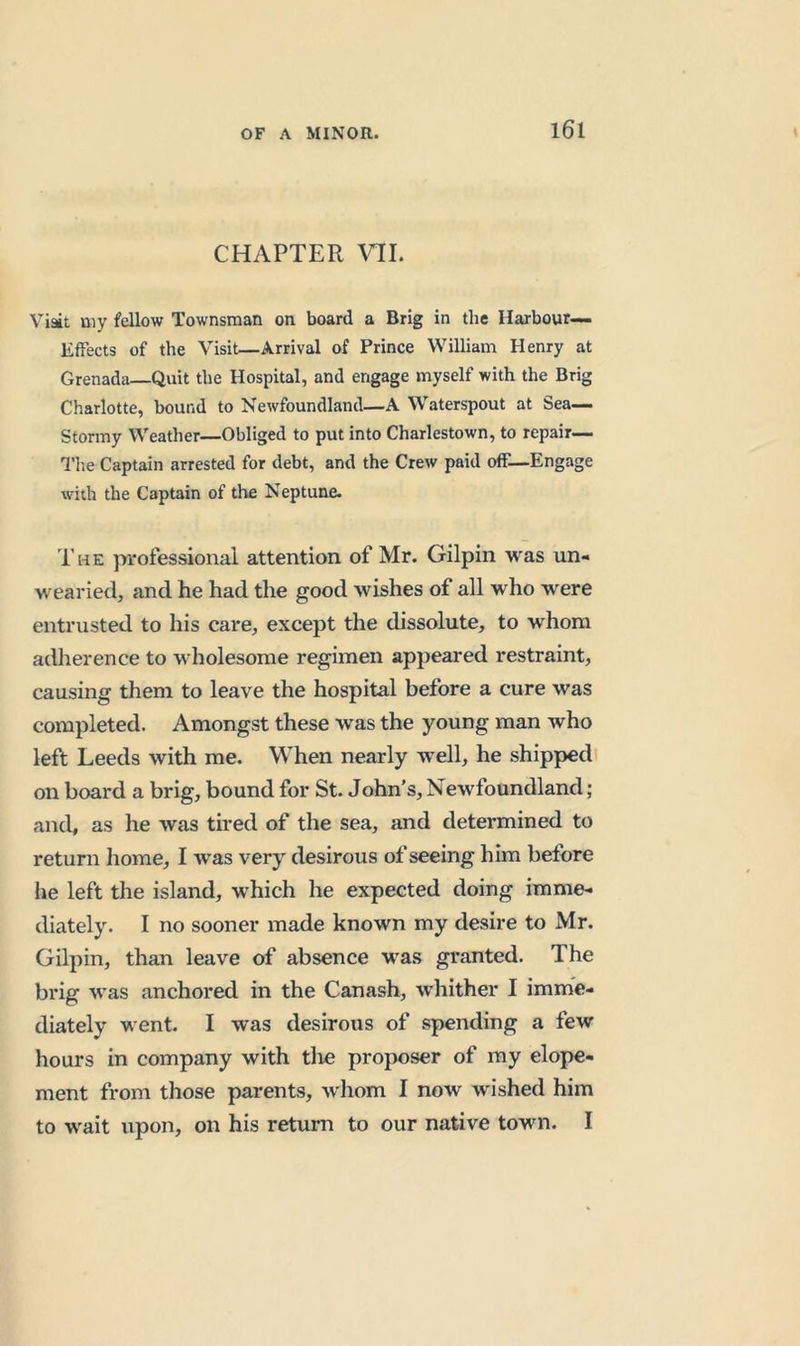 CHAPTER VTI. Visit my fellow Townsman on board a Brig in the Harbour— Effects of the Visit—Arrival of Prince William Henry at Grenada—Quit the Hospital, and engage myself with the Brig Charlotte, bound to Newfoundland—A Waterspout at Sea- Stormy Weather—Obliged to put into Charlestown, to repair— Tl'.e Captain arrested for debt, and the Crew paid off—Engage with the Captain of the Neptune. The professional attention of Mr. Gilpin was un- wearied, and he had the good wishes of all who were entrusted to his care, except the dissolute, to whom adlierence to wholesome regimen appeared restraint, causing them to leave the hospital before a cure was completed. Amongst these was the young man who left Leeds with me. When nearly well, he shipped on board a brig, bound for St. John’s, Newfoundland; and, as he was tired of the sea, and determined to return home, I w’as very desirous of seeing him before he left the island, which he expected doing imme- diately. I no sooner made known my desire to Mr. Gilpin, than leave of absence was granted. The brig was anchored in the Canash, whither I imme- diately went. I was desirous of spending a few hours in company with the proposer of my elope- ment from those parents, whom I now wished him to wait upon, on his return to our native town. I