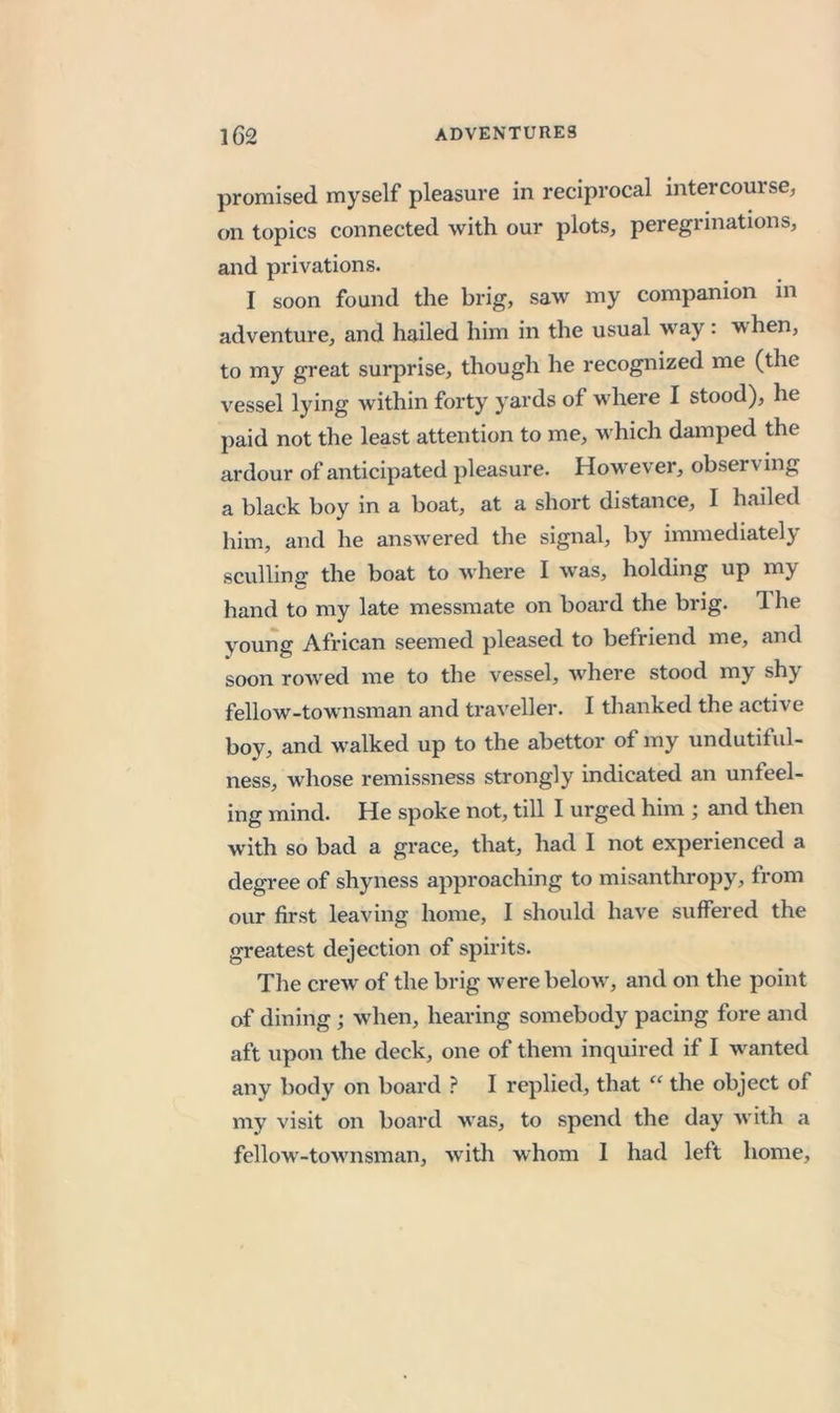 promised myself pleasure in reciprocal intercourse, on topics connected with our plots, peregrinations, and privations. I soon found the brig, saw my companion in adventure, and hailed him in the usual way: when, to my great surprise, though he recognized me (the vessel lying within forty yards of where I stood), he paid not the least attention to me, w hich damped the ardour of anticipated pleasure. How^ever, observing a black boy in a boat, at a short distance, I hailed him, and he answ'ered the signal, by immediately sculling the boat to where I was, holding up my hand to my late messmate on board the brig. 1 he young African seemed pleased to befriend me, and soon rowed me to the vessel, where stood my shy fellow-townsman and traveller. I thanked the active boy, and walked up to the abettor of my undutifid- ness, whose remissness strongly indicated an unfeel- ing mind. He spoke not, till I urged him and then with so bad a grace, that, had I not experienced a degree of shyness approaching to misanthropy, from our first leaving home, I should have suffered the greatest dejection of spirits. The crew of the brig w'ere below, and on the point of dining; w^hen, hearing somebody pacing fore and aft upon the deck, one of them inquired if I w^anted any body on board ? I replied, that “ the object of my visit on board was, to spend the day with a fellow’-tow'nsman, with whom 1 had left home,