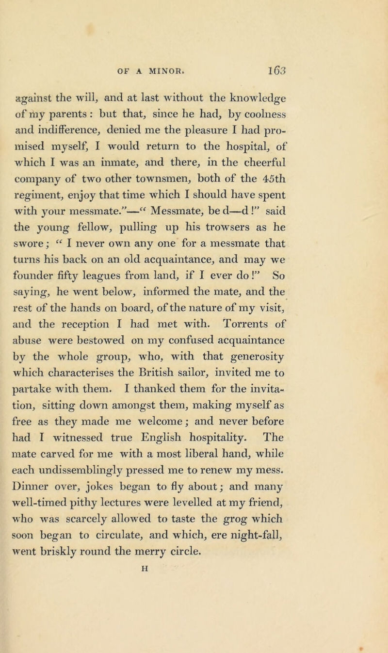against the will, and at last w'ithout the knowledge of niy parents : but that, since he had, by coolness and indifference, denied me the pleasure I had pro- mised myself, I would return to the hospital, of which I was an inmate, and there, in the cheerful company of two other townsmen, both of the 45th regiment, enjoy that time which I should have spent with your messmate.”—“ Messmate, be d—d!” said the young fellow, pulling up his trowsers as he swore; I never own any one for a messmate that turns his back on an old acquaintance, and may we founder fifty leagues from land, if I ever do!” So saying, he went below, informed the mate, and the rest of the hands on board, of the nature of my visit, and the reception I had met with. Torrents of abuse were bestowed on my confused acquaintance by the whole group, who, with that generosity which characterises the British sailor, invited me to partake with them. I thanked them for the invita- tion, sitting down amongst them, making myself as free as they made me welcome; and never before had I witnessed true English hospitality. The mate carved for me with a most liberal hand, while each undissemblingly pressed me to renew my mess. Dinner over, jokes began to fly about; and many w ell-timed pithy lectures were levelled at my friend, w ho was scarcely allowed to taste the grog which soon began to circulate, and which, ere night-fall, W'ent briskly round the merry circle. H