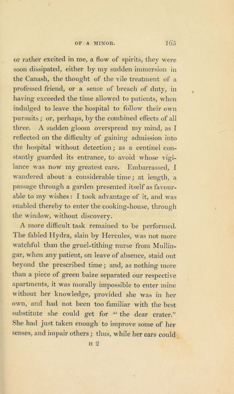 or rather excited in me, a flow of spirits, they were soon dissipated, either by my sudden immersion in the Canash, the thought of the vile treatment of a professed friend, or a sense of breach of duty, in having exceeded the time allowed to patients, when indulged to leave the hospital to follow their om u pursuits; or, perhaps, by the combined effects of all three. A sudden gloom overspread my mind, as I reflected on the difficulty of gaining admission into the hospital without detection; as a centinel con- stantly guarded its entrance, to avoid whose vigi- lance was now my greatest care. Embarrassed, I wandered about a considerable time; at length, a passage through a garden presented itself as favour- able to my wishes: I took advantage of it, and was enabled thereby to enter the cooking-house, through the window, without discovery. A more difficult task remained to be performed. The fabled Hydra, slain by Hercules, was not more watchful than the gruel-tithing nurse from Mullin- gar, when any patient, on leave of absence, staid out beyond the prescribed time; and, as nothing more than a piece of green baize separated our respective apartments, it was morally impossible to enter mine without her knowledge, provided she was in her own, and had not been too familiar with the best substitute she could get for the dear crater. She had just taken enough to improve some of her senses, and impair others; thus, while her ears could