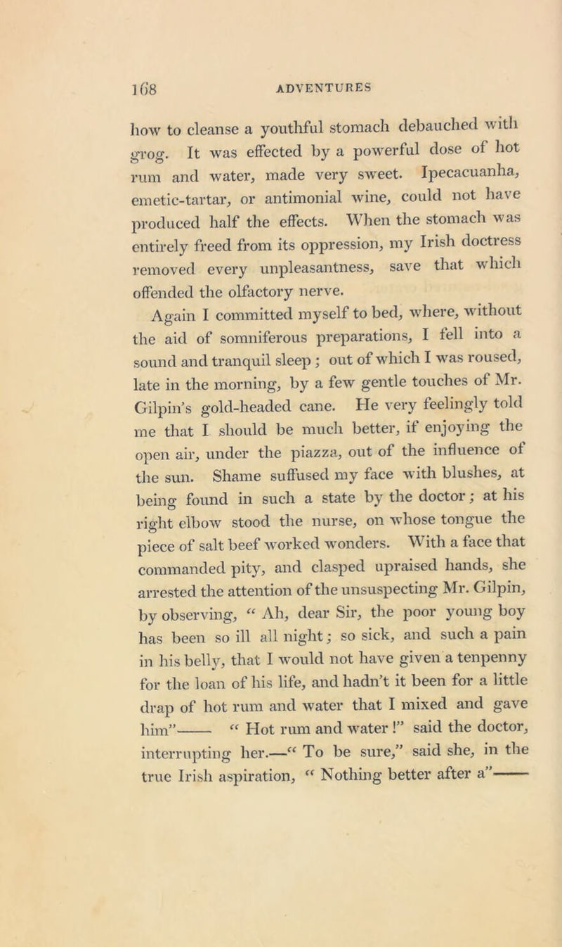 how to cleanse a youthful stomach debauched with »-i’oo-. It was effected by a pow^erful dose of hot rum and water, made very sweet. Ipecacuanha, emetic-tartar, or antimonial wine, could not have produced half the effects. Wlien the stomach was entirely freed from its oppression, my Irish doctress removed every unpleasantness, save that which offended the olfactory nerve. Again I committed myself to bed, where, w ithout the aid of somniferous preparations, I fell into a sound and tranquil sleep ; out of which I was roused, late in the morning, by a few gentle touches of Mr. Gilpin’s gold-headed cane. He very feelingly told me that I should be much better, if enjoying the open air, under the piazza, out of the influence of the sun. Shame suffused my face with blushes, at being found in such a state by the doctor; at his right elbow stood the nurse, on wdiose tongue the piece of salt beef w^orked w'onders. With a face that commanded pity, and clasped upraised hands, she arrested the attention of the unsuspecting Mr. Gilpin, by observing, Ah, dear Sir, the poor young boy has been so ill all night; so sick, and such a pain in his belly, that I wmuld not have given a tenpenny for the loan of his life, and hadn’t it been for a little drap of hot rum and water that I mixed and gave lum” “ Hot rum and w’ater !” said the doctor, interrupting her.—“ To be sure,” said she, in the true Irish aspiration, Nothing better after a”