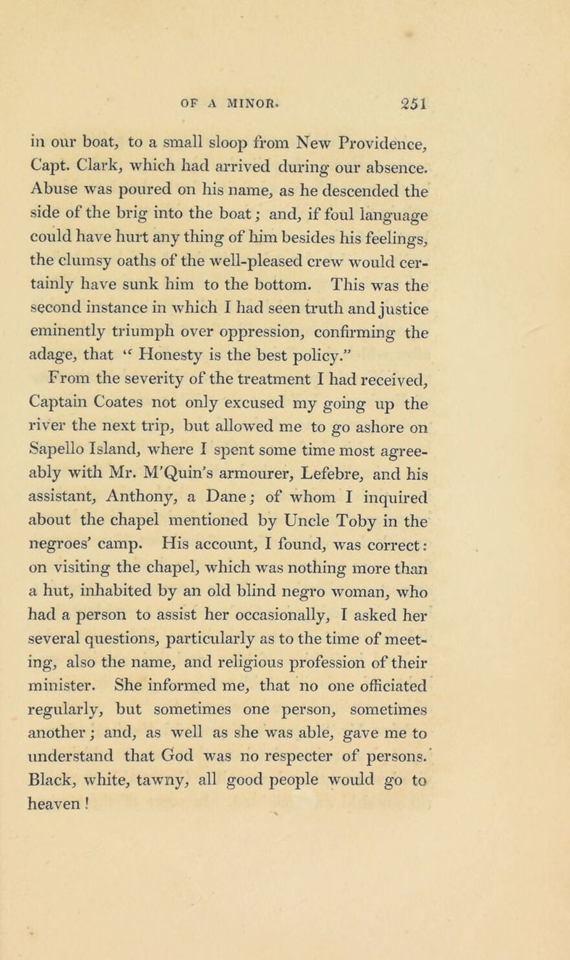 in our boat, to a small sloop from New Providence, Capt. Clark, which had arrived during our absence. Abuse was poured on his name, as he descended the side of the brig into the boat; and, if foul language could have hurt any thing of liim besides his feelings, the clumsy oaths of the well-pleased crew would cer- tainly have sunk him to the bottom. This was the second instance in which I had seen truth and justice eminently triumph over oppression, confirming the adage, that Honesty is the best policy.” From the severity of the treatment I had received. Captain Coates not only excused my going up the river the next trip, but allowed me to go ashore on Sapello Island, where I spent some time most agree- ably with Mr. M’Quin’s armourer, Lefebre, and his assistant, Anthony, a Dane; of whom I inquired about the chapel mentioned by Uncle Toby in the negroes’ camp. His account, I found, w'as correct ; on visiting the chapel, which was nothing more than a hut, inhabited by an old blind negro woman, who had a person to assist her occasionally, I asked her several questions, particularly as to the time of meet- ing, also the name, and religious profession of their minister. She informed me, that no one officiated regularly, but sometimes one person, sometimes another; and, as well as she was able, gave me to understand that God was no respecter of j^ersons. Black, white, tawny, all good people would go to heaven!