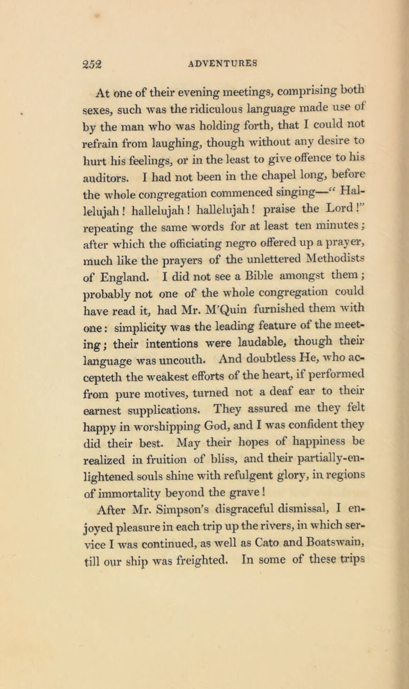 At one of their evening meetings, comprising both sexes, such was the ridiculous language made use of by the man who was holding forth, that I could not refrain from laughing, though without any desire to hurt his feelings, or in the least to give offence to his auditors. I had not been in the chapel long, before the whole congregation commenced singing—“ Hal- lelujah ! hallelujah! hallelujah! praise the Lord!” repeating the same words for at least ten minutes; after which the officiating negro offered up a pray er, much like the prayers of the unlettered Methodists of England. I did not see a Bible amongst them; probably not one of the whole congregation could have read it, had Mr. M’Quin furnished them w’ith one: simplicity was the leading feature of the meet- ing; their intentions were laudable, though their language was uncouth. And doubtless He, w ho ac- cepteth the weakest efforts of the heart, if performed from pure motives, turned not a deaf ear to their earnest supplications. They assured me they felt happy in worshipping God, and I was confident they did their best. May their hopes of happiness be realized in fruition of bliss, and their partially-en- lightened souls shine with refulgent glory, in regions of immortality beyond the grave! After Mr. Simpson’s disgraceful dismissal, I en- joyed pleasure in each trip up the rivers, in which ser- vice I was continued, as well as Cato and Boatswain, till our ship was freighted. In some of these trips