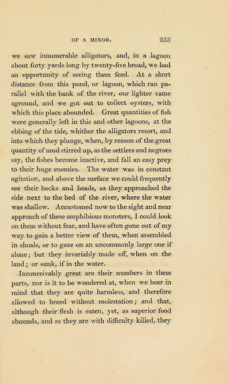 we saw innumerable alligators, and, in a lagoon about forty yards long by twenty-five broad, we had an opportunity of seeing them feed. At a short distance from this pond, or lagoon, which ran pa- rallel with the bank of the river, our lighter came aground, and we got out to collect oysters, with which this place abounded. Great quantities of fish ■were generally left in this and other lagoons, at the ebbing of the tide, whither tlie alligators resort, and into which they plunge, when, by reason of the-great quantity of mud stirred up, as the settlers and negroes say, the fishes become inactive, and fall an easy prey to their huge enemies. The water was in constant agitation, and above the surface we could frequently see their backs and heads, as they approached the side next to the bed of the river, where the water was shallow. Accustomed now to the sight and near approach of these amphibious monsters, I could look on them -without fear, and have often gone out of my way to gain a better view of them, when assembled in shoals, or to gaze on an uncommonly large one if alone; but they invariably made off, when on the land; or sunk, if in the water. Inconceivably great are their numbers in these parts, nor is it to be wondered at, when we bear in mind that they are quite harmless, and therefore allowed to breed without molestation; and that, although their flesh is eaten, yet, as superior food abounds, and as they are with difficulty killed, they