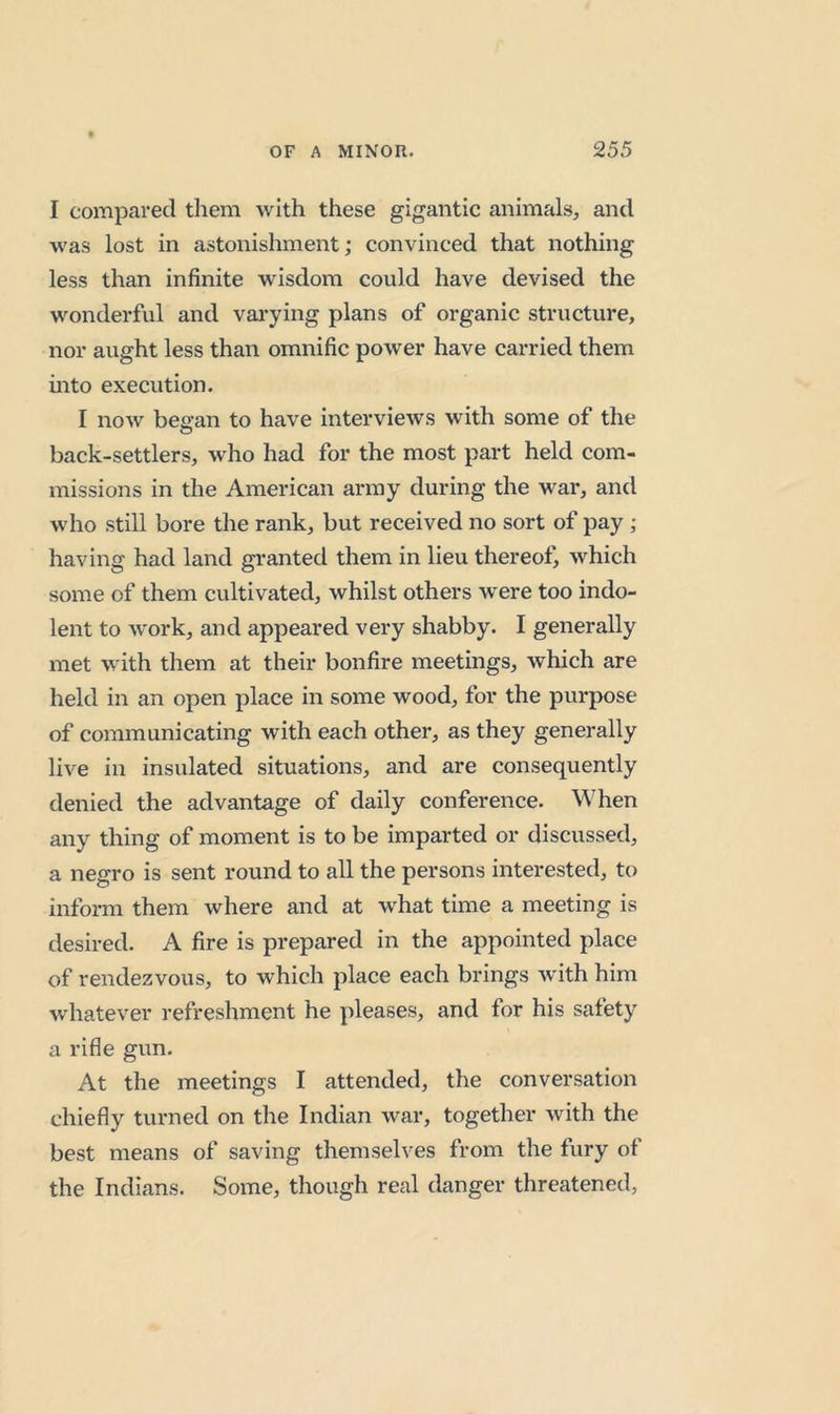 I compared them with these gigantic animals, and was lost in astonishment; convinced that nothing less than infinite wisdom could have devised the wonderful and vai*ying plans of organic structure, nor aught less than omnific power have carried them mto execution. I now bea-an to have interviews with some of the o back-settlers, who had for the most part held com- missions in the American army during the war, and who still bore the rank, but received no sort of pay ; having had land granted them in lieu thereof, which some of them cultivated, whilst others were too indo- lent to work, and appeared very shabby. I generally met with them at their bonfire meetings, which are held in an open place in some wood, for the purpose of communicating with each other, as they generally live in insulated situations, and are consequently denied the advantage of daily conference. When any thing of moment is to be imparted or discussed, a negro is sent round to all the persons interested, to inform them where and at what time a meeting is desired. A fire is prepared in the appointed place of rendezvous, to which place each brings with him whatever refreshment he pleases, and for his safety a rifle gun. At the meetings I attended, the conversation chiefly turned on the Indian war, together with the best means of saving themselves from the fury of the Indians. Some, though real danger threatened.