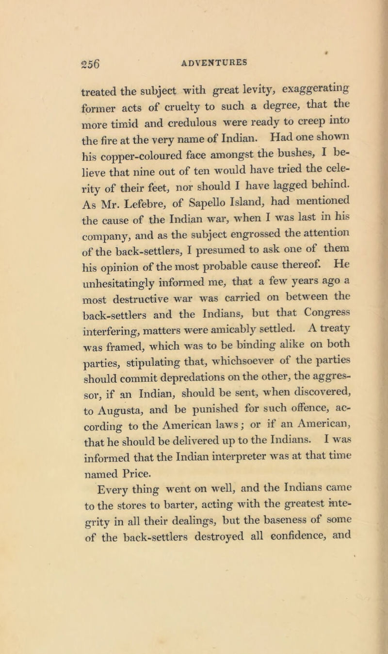 treated the subject witli great levity, exaggerating former acts of cruelty to such a degree, that the more timid and credulous were ready to creep into the fire at the very name of Indian. Had one shown his copper-coloured face amongst the bushes, I be- lieve that nine out of ten would have tried the cele- rity of their feet, nor should I have lagged behind. As Mr. Lefebre, of Sapello Island, had mentioned the cause of the Indian war, when I was last in his company, and as the subject engrossed the attention of the back-settlers, I presumed to ask one of them his opinion of the most probable cause thereof. He unhesitatingly informed me, that a few years ago a most destructive war was carried on between the back-settlers and the Indians, but that Congress interfering, matters were amicably settled. A treaty was framed, which was to be binding alike on both parties, stipulating that, whichsoever of the parties should commit depredations on the other, the aggres- sor, if an Indian, should be sent, when discovered, to Augusta, and be punished for such offence, ac- cording to the American laws; or if an American, that he should be delivered up to the Indians. I was informed that the Indian interpreter was at that time named Price. Every thing went on well, and the Indians came to the stores to barter, acting with the greatest mte- grity in all their dealings, but the baseness of some of the back-settlers destroyed all confidence, and