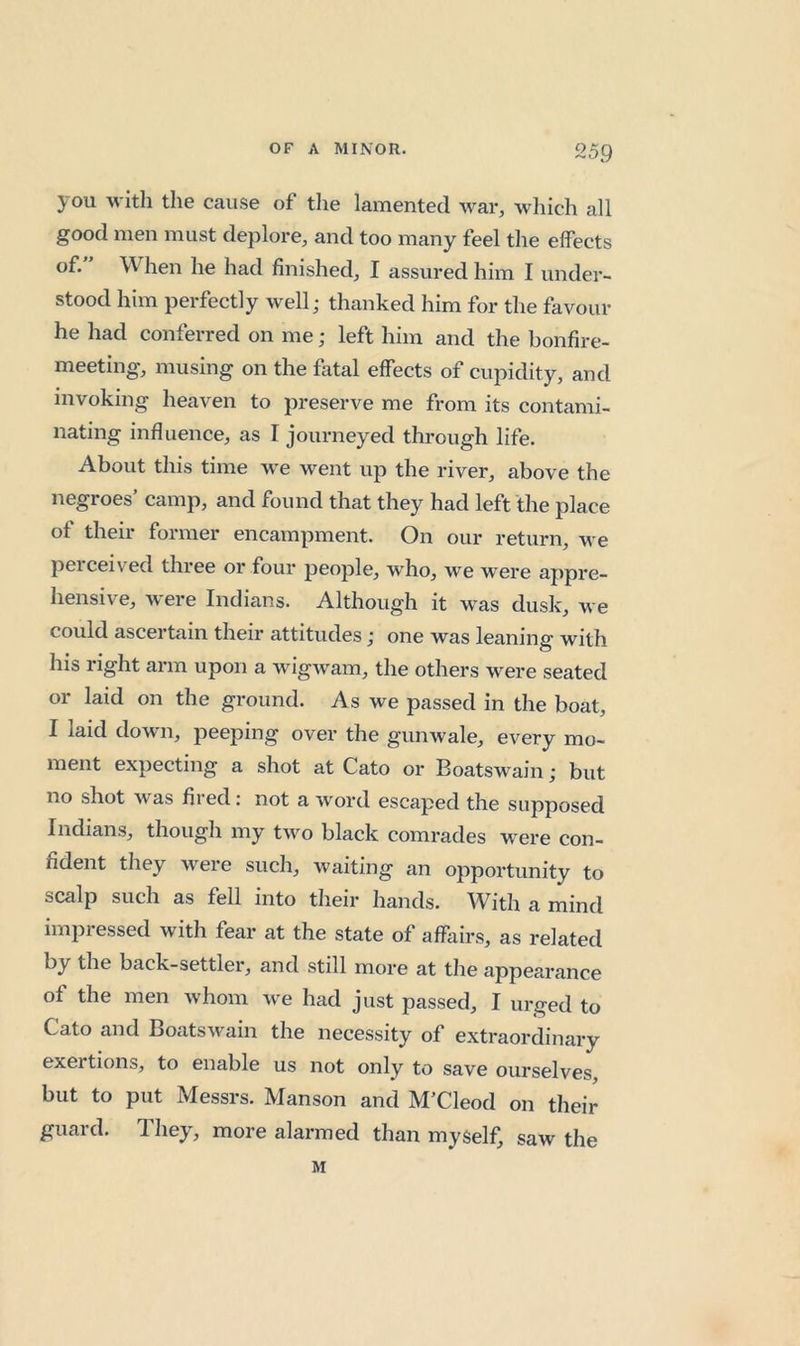 you with the cause of the lamented war, which all good men must deplore, and too many feel the effects of. When he had finished, I assured him I under- stood him perfectly well; thanked him for the favour he had conferred on me; left him and the bonfire- meeting, musing on the fatal effects of cupidity, and invoking heaven to preserve me from its contami- nating influence, as I journeyed through life. About this time we went up the river, above the negroes’ camp, and found that they had left the place of their former encampment. On our return, we peiceived three or four people, w'ho, we were appre- hensive, were Indians. Although it was dusk, we could ascertain their attitudes; one was leaning with his right arm upon a wigwam, the others were seated or laid on the ground. As we passed in the boat, I laid down, peeping over the gunwale, every mo- ment expecting a shot at Cato or Boatswain; but no shot was fired: not a word escaped the supposed Indians, though my two black comrades were con- fident they were such, waiting an opportunity to scalp such as fell into their hands. With a mind impressed with fear at the state of affairs, as related by the back-settler, and still more at the appearance of the men whom we had just passed, I urged to Cato and Boatswain the necessity of extraordinary exertions, to enable us not only to save ourselves, but to put Messrs. Manson and M’Cleod on their guard. They, more alarmed than myself, saw the M
