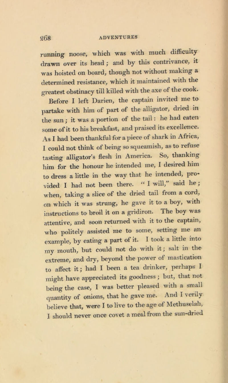 running noose, which was with much difficulty drawn over its head; and by this contrivance, it was hoisted on board, though not without making a determined resistance, which it maintained with the greatest obstinacy till killed with the axe of the cook. Before I left Darien, the captain invited me to j)artake with him of part of the alligator, dried in the sun; it was a portion of the tail: he had eaten some of it to his breakfast, and praised its excellence. As I had been thankful for a piece of shark in Africa, I could not think of being so squeamish, as to refuse tasting alligator’s flesh in America. So, thanking him for the honour he intended me, I desired him to dress a little in the way that he intended, pro- vided I had not been there. » I will,” said he; when, taking a slice of the dried tail from a cord, on which it was strung, he gave it to a boy, with instructions to broil it on a gridiron. The boy was attentive, and soon returned with it to the captain, who politely assisted me to some, setting me an example, by eating a part of it. I took a little into my mouth, but could not do with it; salt in the extreme, and dry, beyond the power of mastication to affect it; had I been a tea drinker, perhaps I might have appreciated its goodness ; but, that not being the case, I was better pleased with a small quantity of onions, that he gave me. And I verily believe that, were I to live to the age of Methuselah, I should never once covet a meal from the sun-dried