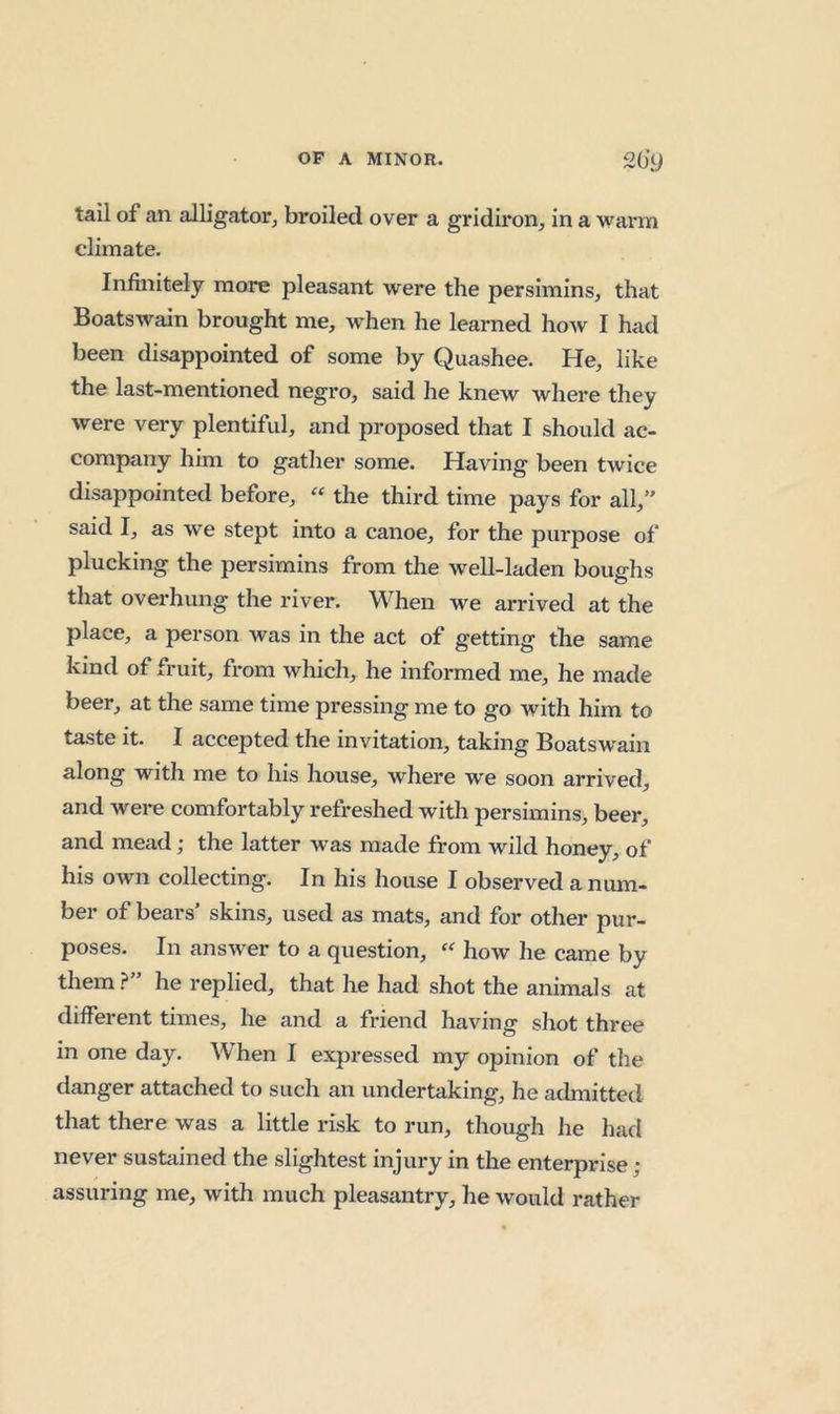 tail of an alligator, broiled over a gridiron, in a warm climate. Infinitely more pleasant were the persimins, that Boatswain brought me, when he learned how I had been disappointed of some by Quashee. He, like the last-mentioned negro, said he knew where they were very plentiful, and proposed that I should ac- company him to gather some. Having been twice disappointed before, the third time pays for all,” said I, as we stept into a canoe, for the purpose of plucking the persimins from the well-laden boue-hs o that overhung the river. When we arrived at the place, a person was in the act of getting the same kind of fruit, from which, he informed me, he made beer, at the same time pressing me to go with him to taste it. I accepted the invitation, taking Boatswain along with me to his house, where we soon arrived, and were comfortably refreshed with persimins, beer, and mead; the latter was made from wild honey, of his own collecting. In his house I observed a num- ber of bears' skins, used as mats, and for other pur- poses. In answer to a question, how he came by them?” he replied, that he had shot the animals at different times, he and a friend having shot three in one day. When I expressed my opinion of the danger attached to such an undertaking, he admitted that there was a little risk to run, though he had never sustained the slightest injury in the enterprise; assuring me, with much pleasantry, he would rather
