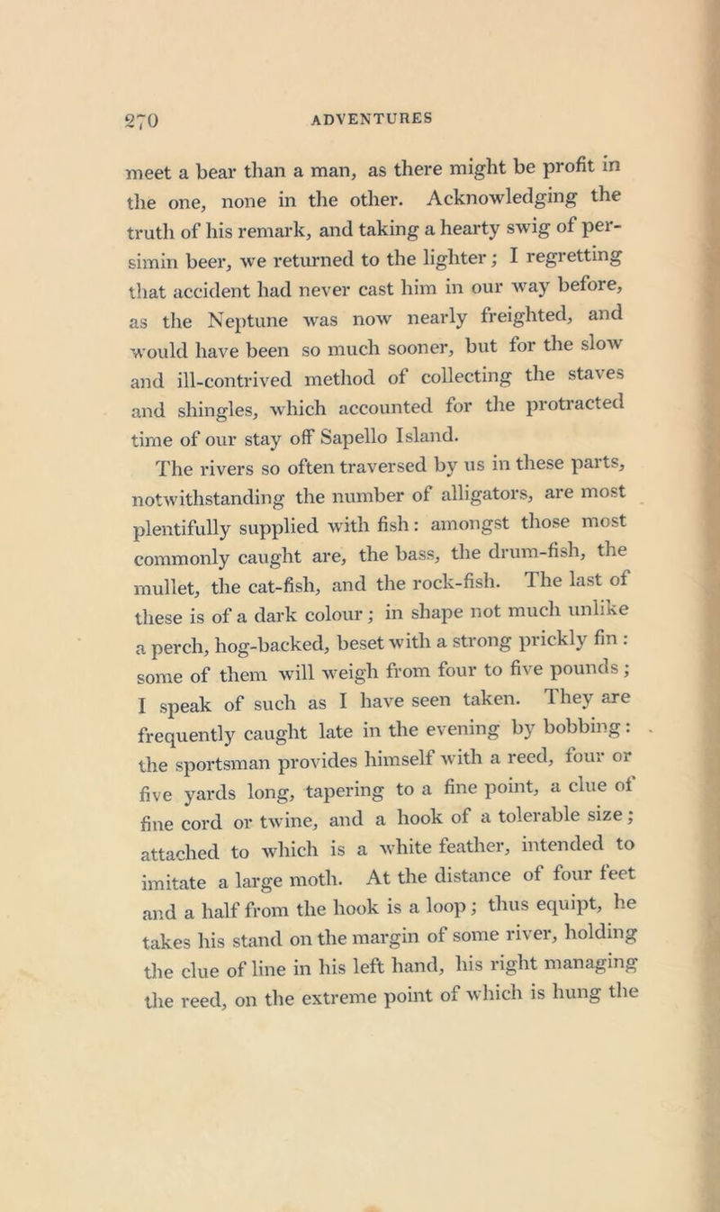 meet a bear than a man, as there might be profit in the one, none in the other. Acknowledging the trutli of his remark, and taking a hearty swig of per- simin beer, we returned to the lighter; I regretting that accident had never cast him in our way before, as the Neptune was now nearly freighted, and would have been so much sooner, but for the slow and ill-contrived method of collecting the staves and shingles, which accounted for the protracted time of our stay off Sapello Island. The rivers so often traversed by us in these parts, notwithstanding the number of alligators, are most plentifully supplied with fish: amongst those most commonly caught are, the bass, the drum-fish, the mullet, the cat-fish, and the rock-fish. The last of these is of a dark colour; in shape not much unlike a perch, hog-backed, beset with a strong prickly fin . some of them will weigh from four to five pounds; I speak of such as I have seen taken. They are frequently caught late in the evening by bobbing: the sportsman provides himself with a reed, four or five yards long, tapering to a fine point, a clue of fine cord or twine, and a hook of a tolerable size; attached to which is a white feather, intended to imitate a large moth. At the distance of four feet and a half from the hook is a loop; thus equipt, he takes his stand on the margin of some river, holding the clue of line in his left hand, his right managing the reed, on the extreme point of which is hung the