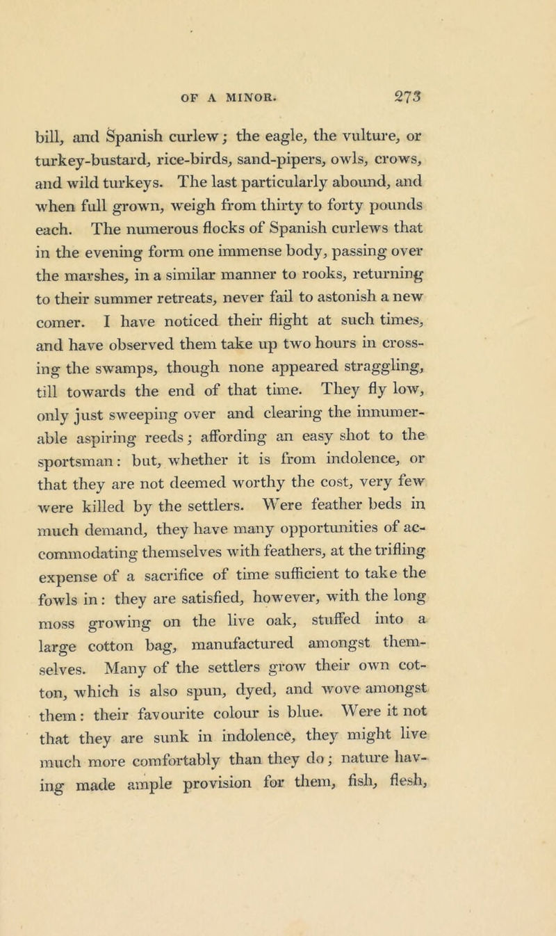 bill, and Spanish curlew; the eagle, the vulture, or turkey-bustard, rice-birds, sand-pipers, owls, crows, and wild turkeys. The last particularly abound, and when full grown, weigh from thirty to forty pounds each. The numerous flocks of Spanish curlews that in tlie evening form one immense body, passing over the marshes, in a similar manner to rooks, returning to their summer retreats, never fail to astonish a new comer. I have noticed their flight at such times, and have observed them take up two hours in cross- ing the swamps, though none appeared straggling, till towards the end of that time. They fly low, only just sweeping over and clearing the innumer- able aspiring reeds; affording an easy shot to the sportsman: but, whether it is from indolence, or that they are not deemed worthy the cost, very few Avere killed by the settlers. Were feather beds in much demand, they have many opportunities of ac- commodating themselves with feathers, at the trifling expense of a sacrifice of time sufficient to take the fowls in: they are satisfied, however, with the long moss growing on the live oak, stuffed into a large cotton bag, manufactured amongst them- selves. Many of the settlers groAv their own cot- ton, which is also spun, dyed, and wove amongst them: their favourite colour is blue. Were it not that they are sunk in indolence, they might live much more comfortably than they do j nature hav- ing made ample provision for them, fish, flesh.