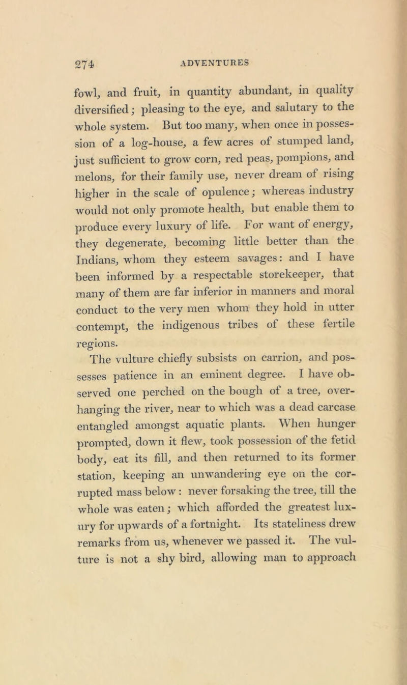 274- fowl, and fruit, in quantity abundant, in quality diversified j pleasing to the eye, and salutary to the whole system. But too many, when once in posses- sion of a log-house, a few acres of stumped land, just sufficient to grow corn, red peas, pompions, and melons, for their fainily use, never dream of rising higher in tlie scale of opulence; whereas industry wovdd not only promote health, but enable them to produce every luxury of life. For want of energy, they degenerate, becoming little better than the Indians, whom they esteem savages: and I have been informed by a respectable storekeeper, that many of them are far inferior in manners and moral conduct to the very men whom they hold in utter contempt, the indigenous tribes of these fertile regions. The vulture chiefly subsists on carrion, and pos- sesses patience in an eminent degree. I have ob- served one perched on the bough of a tree, over- hanging the river, near to which was a dead carcase entangled amongst aquatic plants. When hunger prompted, down it flew, took possession of the fetid body, eat its fill, and then returned to its former station, keeping an unw'andering eye on the cor- rupted mass below: never forsaking the tree, till the whole was eaten; which afforded the greatest lux- ury for upwards of a fortnight. Its stateliness drew remarks from us, whenever we passed it. The vul- ture is not a shy bird, allowing man to approach