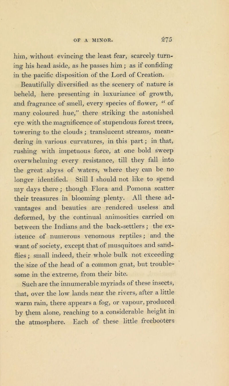 him, without evincing the least fear, scarcely turn- ing his head aside, as he passes him; as if confiding in tlie pacific disposition of the Lord of Creation. Beautifully diversified as the scenery of nature is beheld, here presenting in luxuriance of growth, and fragrance of smell, every species of flower, of many coloured hue,” there striking the astonished eye with the magnificence of stupendous forest trees, towering to the clouds; translucent streams, mean- dering in various curvatures, in this part; in that, rushing with impetuous force, at one bold sweep overwhelming every resistance, till they fall into the great abyss of waters, where they can be no longer identified. Still I should not like to spend my days there; though Flora and Pomona scatter their treasures in blooming plenty. All these ad- vantages and beauties are rendered useless and deformed, by the continual animosities carried on between the Indians and the back-settlers; the ex- istence of numerous venomous reptiles; and the want of society, except that of musquitoes and sand- flies ; small indeed, their whole bulk not exceeding the size of the head of a common gnat, but trouble- some in the extreme, from their bite. Such are the innumerable myriads of these insects, that, over the low lands near the rivers, after a little warm rain, there appears a fog, or vapour, produced by them alone, reaching to a considerable height in the atmosphere. Each of these little freebooters