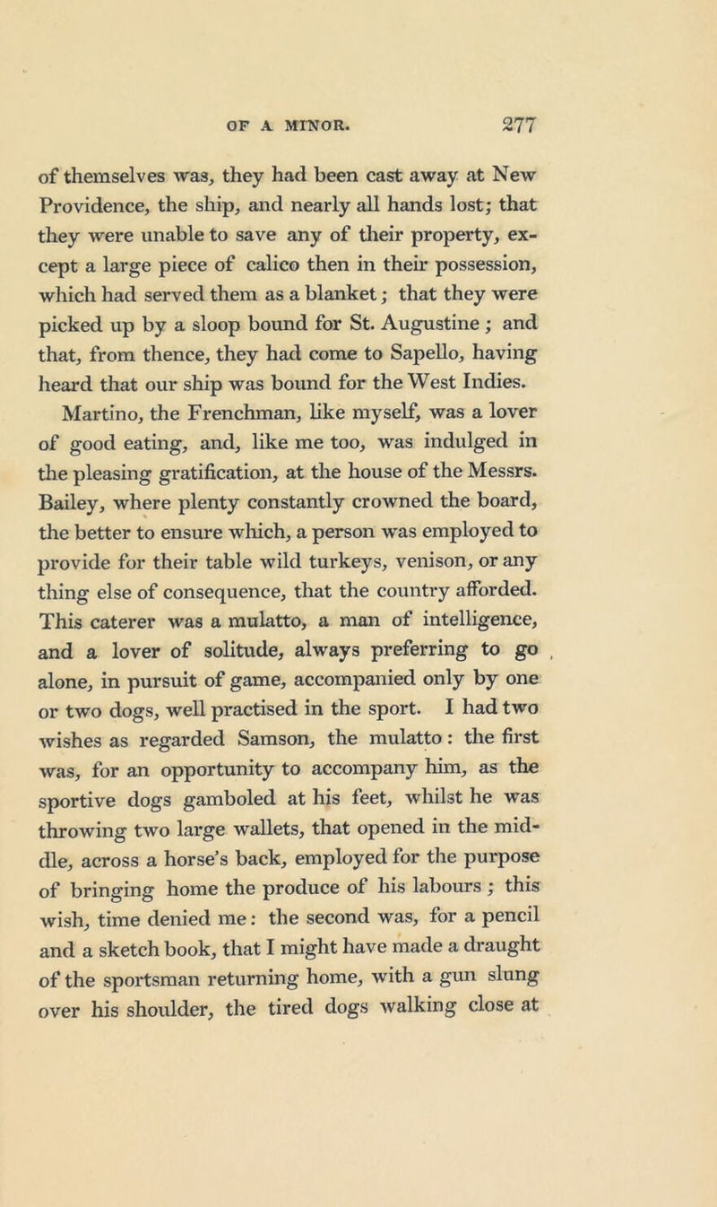 of themselves was, they had been cast away at New Providence, the ship, and nearly all hands lost; that they were unable to save any of their property, ex- cept a large piece of calico then in their possession, which had served them as a blanket; that they were picked up by a sloop bound for St. Augustine; and that, from thence, they had come to SapeUo, having heard that our ship was bound for the West Indies. Martino, the Frenchman, like myself, was a lover of good eating, and, like me too, was indulged in the pleasing gratification, at the house of the Messrs. Bailey, where plenty constantly crowned the board, the better to ensure wliich, a person was employed to provide for their table wild turkeys, venison, or any thing else of consequence, that the country afforded. This caterer was a mulatto, a man of intelligence, and a lover of solitude, always preferring to go , alone, in pursuit of game, accompanied only by one or two dogs, weU practised in the sport. I had two wishes as regarded Samson, the mulatto: the first was, for an opportunity to accompany him, as the sportive dogs gamboled at his feet, whilst he was throwing two large wallets, that opened in the mid die, across a horse’s back, employed for the purpose of bringing home the produce of his labours ; this wish, time denied me; the second was, for a pencil and a sketch book, that I might have made a draught of the sportsman returning home, with a gun slung over his shoulder, the tired dogs walking close at