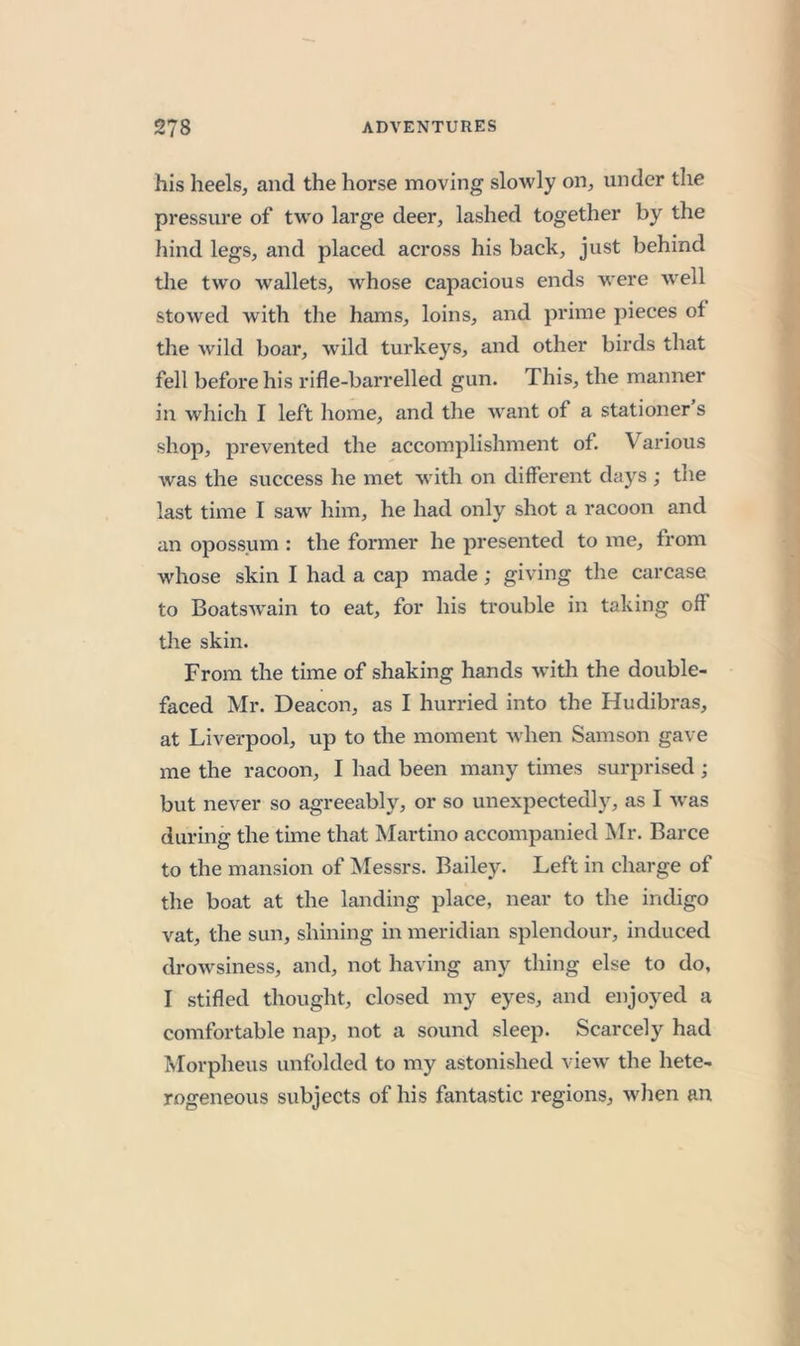 his heels, and the horse moving slowly on, under the pressure of two large deer, lashed together by the hind legs, and placed across his back, just behind the two wallets, w'hose capacious ends were Avell stoAved with the hams, loins, and prime pieces of the wild boar, wild turke3^s, and other birds that fell before his rifle-barrelled gun. This, the manner in which I left home, and the Avant of a stationer s shop, prevented the accomplishment of. Various Avas the success he met with on different days ; the last time I saw him, he had only shot a racoon and an opossum : the former he presented to me, from whose skin I had a cap made; giving the carcase to BoatsAvain to eat, for his trouble in taking off the skin. From the time of shaking hands Avith the double- faced Mr. Deacon, as I hurried into the Hudibras, at Liverpool, up to the moment Avhen Samson gave me the racoon, I had been many times surprised ; but never so agreeabh^, or so unexpectedly, as I Avas during the time that Martino accompanied INIr. Barce to the mansion of Messrs. Bailey. Left in charge of the boat at the landing place, near to the indigo vat, the sun, shining in meridian splendour, induced droAvsiness, and, not having any thing else to do, I stifled thought, closed my eyes, and enjoyed a comfortable nap, not a sound sleep. Scarcely had Morpheus unfolded to my astonished vieAv the hete- rogeneous subjects of his fantastic regions, Avhen an