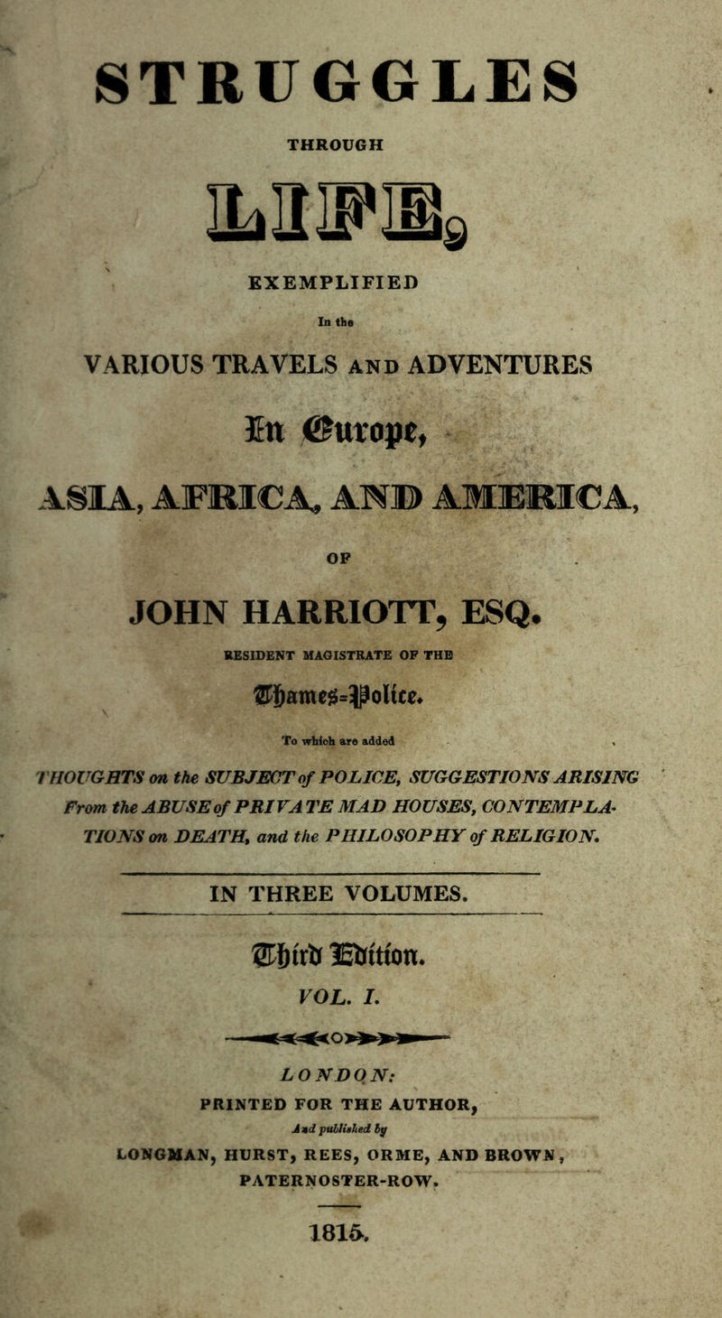 STRUGGLES THROUGH EXEMPLIFIED In the VARIOUS TRAVELS and ADVENTURES En Europe, ASIA, AFRICA, AND AMERICA, OF JOHN HARRIOTT, ESQ. RESIDENT MAGISTRATE OP THE IZTjjameg^oltee. \ . ; . • A ’ '■ ■ To whioh are added . THOUGHTS on the SUBJECT of POLICE, SUGGESTIONS ARISING From the ABUSE of PRIVA TE MAD HOUSES, CONTEMPLA- TIONS on DEATH\ and the PHILOSOPHY of RELIGION. IN THREE VOLUMES. mtm. VOL. I. LONDON: PRINTED FOR THE AUTHOR, And published bp LONGMAN, HURST, REES, ORME, AND BROWN, PATERNOSTER-ROW. 1816.