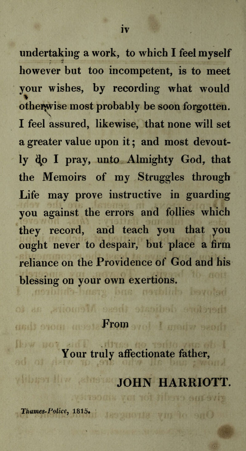 undertaking a work, to which I feel myself 7 ^ ^ however but too incompetent, is to meet . s' your wishes, by recording what would otherwise most probably be soon forgotten. I feel assured, likewise, that none will set a greater value upon it; and most devout- ly <^o I pray, unto Almighty God, that the Memoirs of my Struggles through Life may prove instructive in guarding you against the errors and follies which . they record, and teach you that you ought never to despair, but place a firm reliance on the Providence of God and his blessing on your own exertions. • * ; v 4 .< • . f : : From t Your truly affectionate father, JOHN HARRIOTT. fl Thames-Police, 1815#