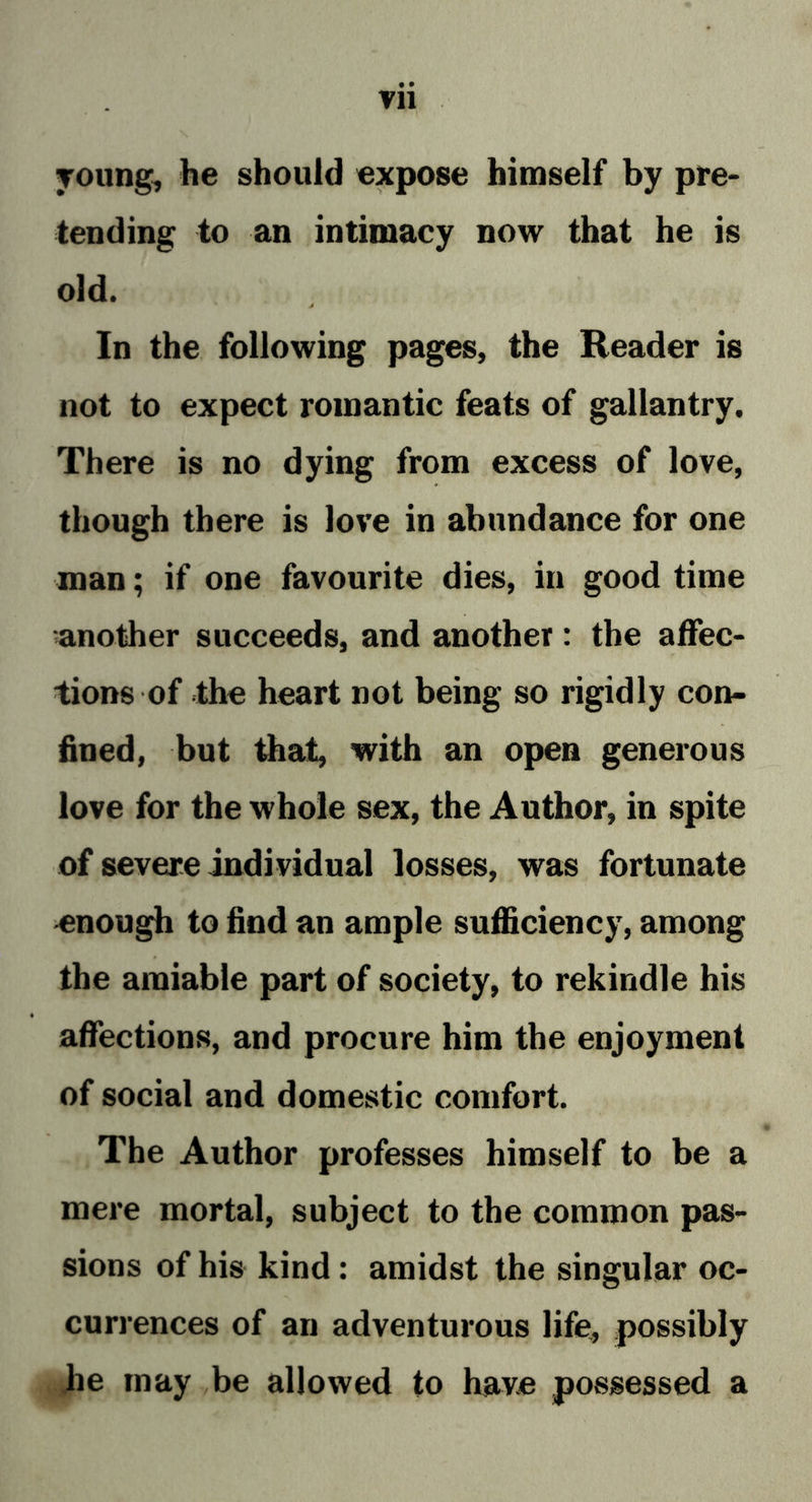 • • vn young, he should expose himself by pre- tending to an intimacy now that he is old. In the following pages, the Reader is not to expect romantic feats of gallantry. There is no dying from excess of love, though there is love in abundance for one man; if one favourite dies, in good time ■another succeeds, and another: the affec- tions of the heart not being so rigidly con- fined, but that, with an open generous love for the whole sex, the Author, in spite of severe individual losses, was fortunate enough to find an ample sufficiency, among the amiable part of society, to rekindle his affections, and procure him the enjoyment of social and domestic comfort. The Author professes himself to be a mere mortal, subject to the common pas- sions of his kind: amidst the singular oc- currences of an adventurous life, possibly he may be allowed to have possessed a