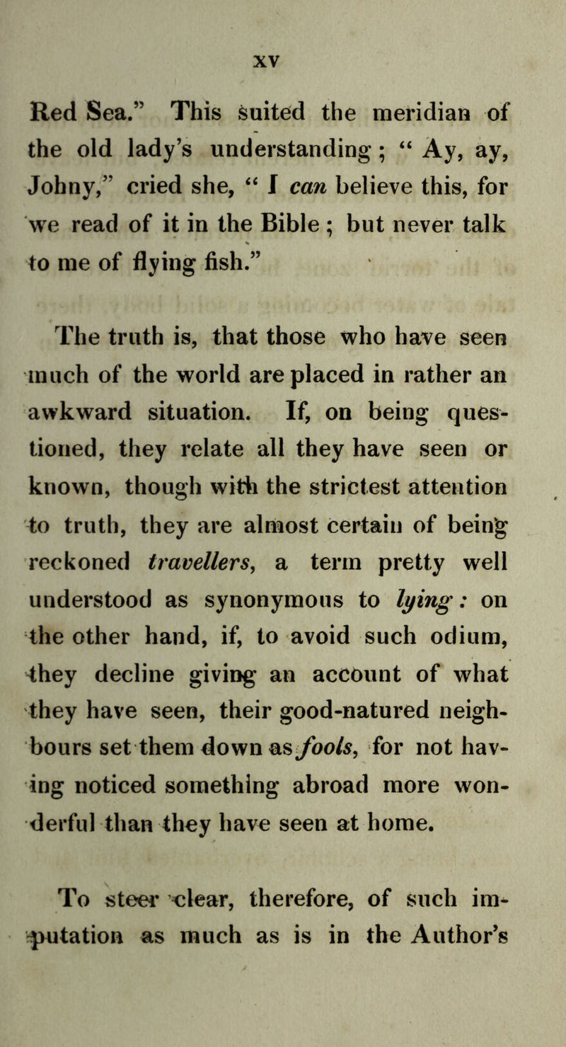 Red Sea.” This suited the meridian of the old lady’s understanding; “ Ay, ay, Johny,” cried she, “ I can believe this, for we read of it in the Bible ; but never talk % to me of flying fish.” The truth is, that those who have seen much of the world are placed in rather an awkward situation. If, on being ques- tioned, they relate all they have seen or known, though with the strictest attention to truth, they are almost certain of being reckoned travellers, a term pretty well understood as synonymous to lying: on the other hand, if, to avoid such odium, -they decline giving an account of what they have seen, their good-natured neigh- bours set them down as fools, for not hav- ing noticed something abroad more won- derful than they have seen at home. * To steer clear, therefore, of such im- putation as much as is in the Author’s