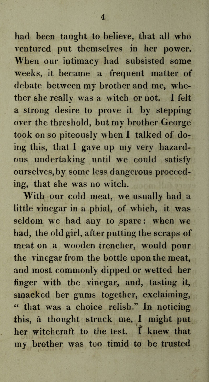 had been taught to believe, that all who ventured put themselves in her power. When our intimacy had subsisted some weeks, it became a frequent matter of debate between my brother and me, whe- ther she really was a witch or not. I felt a strong desire to prove it by stepping over the threshold, but my brother George took on so piteously when I talked of do- ing this, that 1 gave up my very hazard- ous undertaking until we could satisfy ourselves, by some less dangerous proceed- ing, that she was no witch. With our cold meat, we usually had a little vinegar in a phial, of which, it was seldom w^e had any to spare: when we had, the old girl, after putting the scraps of meat on a w'ooden trencher, would pour the vinegar from the bottle upon the meat, and most commonly dipped or wetted her finger with the vinegar, and, tasting it, smacked her gums together, exclaiming, “ that was a choice relish.” In noticing this, a thought struck me, I might put her witchcraft to the test, t knew that my brother was too timid to be trusted