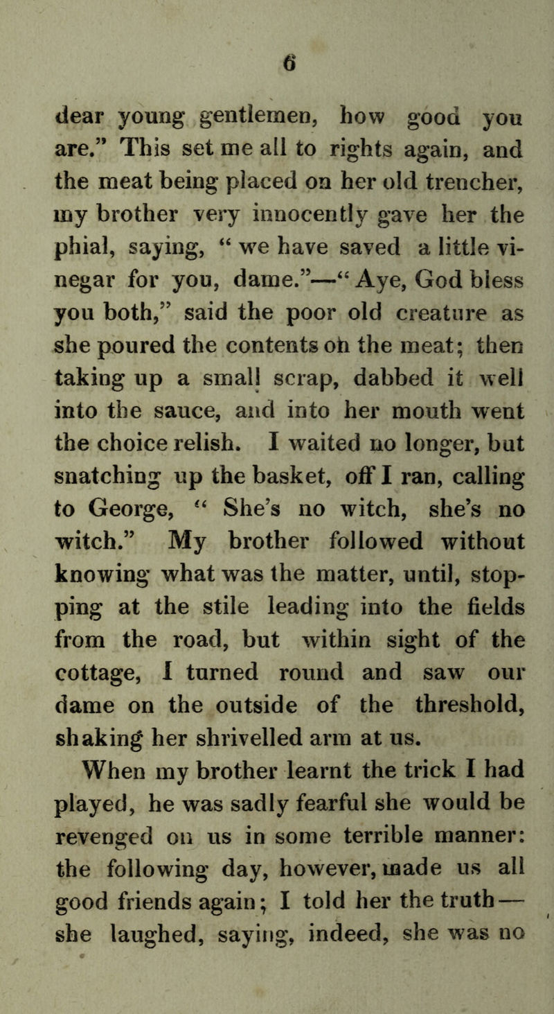 dear young gentlemen, how good you are.” This set me all to rights again, and the meat being placed on her old trencher, my brother very innocently gave her the phial, saying, “ we have saved a little vi- negar for you, dame.”—“ Aye, God biess you both,” said the poor old creature as she poured the contents oh the meat; then taking up a small scrap, dabbed it well into the sauce, and into her mouth went the choice relish. I waited no longer, but snatching up the basket, off I ran, calling to George, 44 She’s no witch, she’s no witch.” My brother followed without knowing what was the matter, until, stop- ping at the stile leading into the fields from the road, but within sight of the cottage, I turned round and saw our dame on the outside of the threshold, shaking her shrivelled arm at us. When my brother learnt the trick I had played, he was sadly fearful she would be revenged on us in some terrible manner: the following day, however, made us all good friends again; I told her the truth — she laughed, saying, indeed, she was no