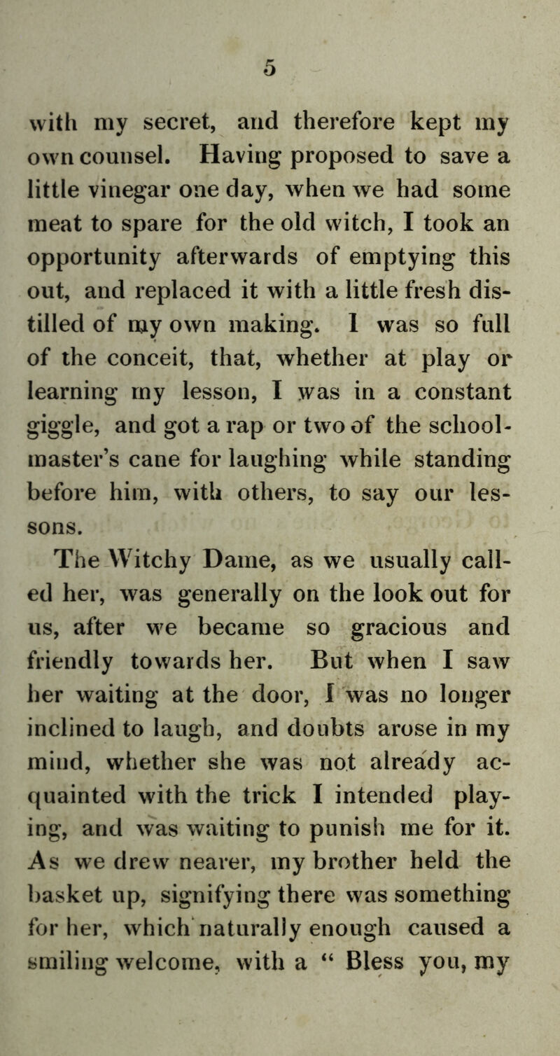 with my secret, and therefore kept my own counsel. Having proposed to save a little vinegar one day, when we had some meat to spare for the old witch, I took an opportunity afterwards of emptying this out, and replaced it with a little fresh dis- tilled of my own making. 1 was so full of the conceit, that, whether at play or learning my lesson, I was in a constant giggle, and got a rap or two of the school- master’s cane for laughing while standing before him, with others, to say our les- sons. The Witchy Dame, as we usually call- ed her, was generally on the look out for us, after we became so gracious and friendly towards her. But when I saw her waiting at the door, I was no longer inclined to laugh, and doubts arose in my mind, whether she was not already ac- quainted with the trick I intended play- ing, and was waiting to punish me for it. As we drew nearer, my brother held the basket up, signifying there was something for her, which naturally enough caused a smiling welcome, with a “ Bless you, my