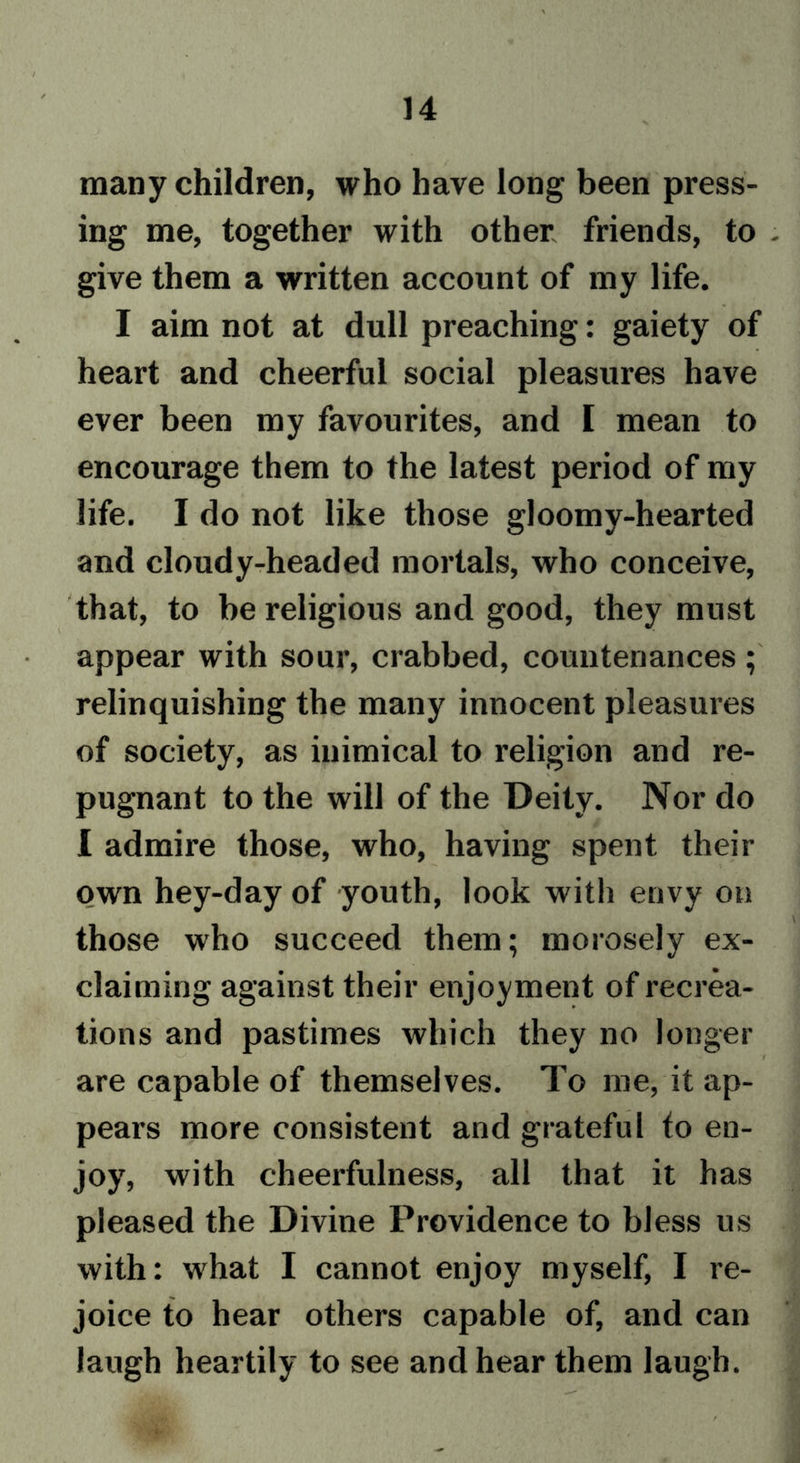 many children, who have long been press- ing me, together with other friends, to - give them a written account of my life. I aim not at dull preaching: gaiety of heart and cheerful social pleasures have ever been my favourites, and I mean to encourage them to the latest period of my life. I do not like those gloomy-hearted and cloudy-headed mortals, who conceive, that, to be religious and good, they must appear with sour, crabbed, countenances; relinquishing the many innocent pleasures of society, as inimical to religion and re- pugnant to the will of the Deity. Nor do I admire those, who, having spent their own hey-day of youth, look with envy on those who succeed them; morosely ex- claiming against their enjoyment of recrea- tions and pastimes which they no longer are capable of themselves. To me, it ap- pears more consistent and grateful to en- joy, with cheerfulness, all that it has pleased the Divine Providence to bless us with: what I cannot enjoy myself, I re- joice to hear others capable of, and can laugh heartily to see and hear them laugh.