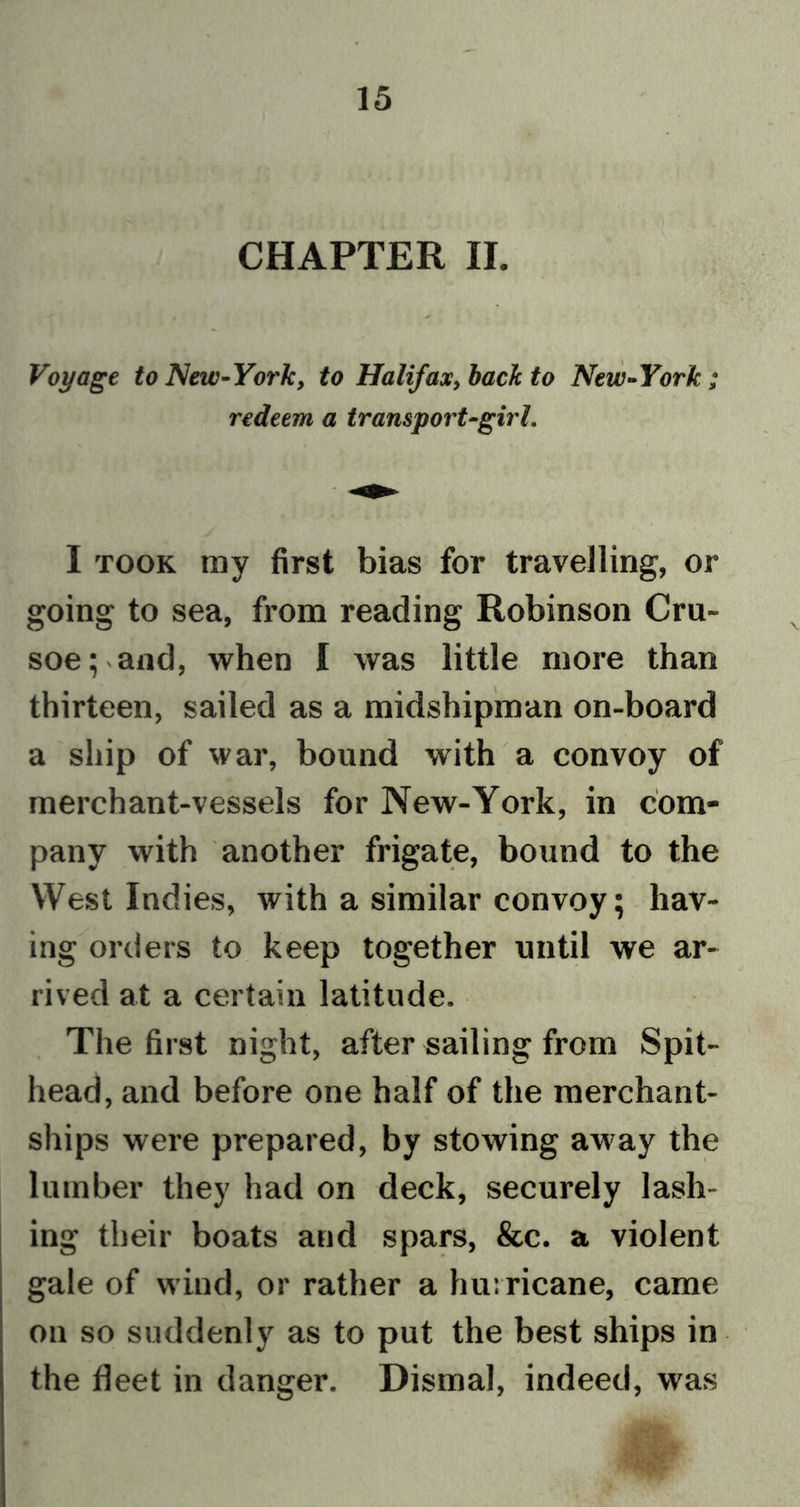 CHAPTER II. Voyage to New-York, to Halifax, back to New-York; redeem a transport-girl. I took my first bias for travelling, or going to sea, from reading Robinson Cru- soe; and, when I was little more than thirteen, sailed as a midshipman on-board a ship of war, bound with a convoy of merchant-vessels for New-York, in com- pany with another frigate, bound to the West Indies, with a similar convoy; hav- ing orders to keep together until we ar- rived at a certain latitude. The first night, after sailing from Spit- head, and before one half of the merchant- ships were prepared, by stowing away the lumber they had on deck, securely lash- ing their boats and spars, &amp;c. a violent gale of wind, or rather a hurricane, came on so suddenly as to put the best ships in the fleet in danger. Dismal, indeed, was