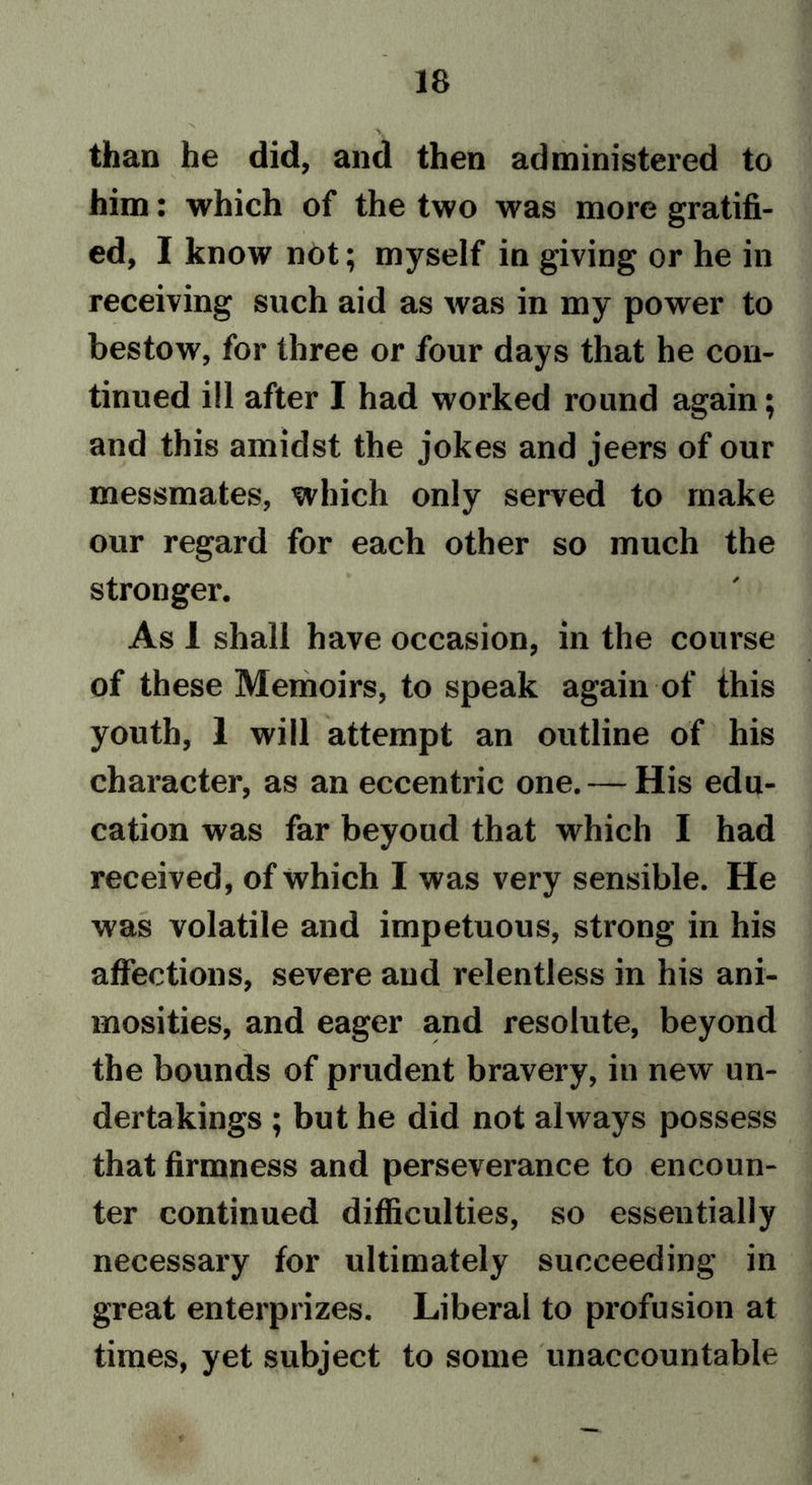 than he did, and then administered to him: which of the two was more gratifi- ed, I know not; myself in giving or he in receiving such aid as was in my power to bestow, for three or four days that he con- tinued ill after I had worked round again; and this amidst the jokes and jeers of our messmates, which only served to make our regard for each other so much the stronger. As 1 shall have occasion, in the course of these Memoirs, to speak again of this youth, 1 will attempt an outline of his character, as an eccentric one. — His edu- cation was far beyoud that which I had received, of which I was very sensible. He was volatile and impetuous, strong in his affections, severe and relentless in his ani- mosities, and eager and resolute, beyond the bounds of prudent bravery, in new un- dertakings ; but he did not always possess that firmness and perseverance to encoun- ter continued difficulties, so essentially necessary for ultimately succeeding in great enterprizes. Liberal to profusion at times, yet subject to some unaccountable