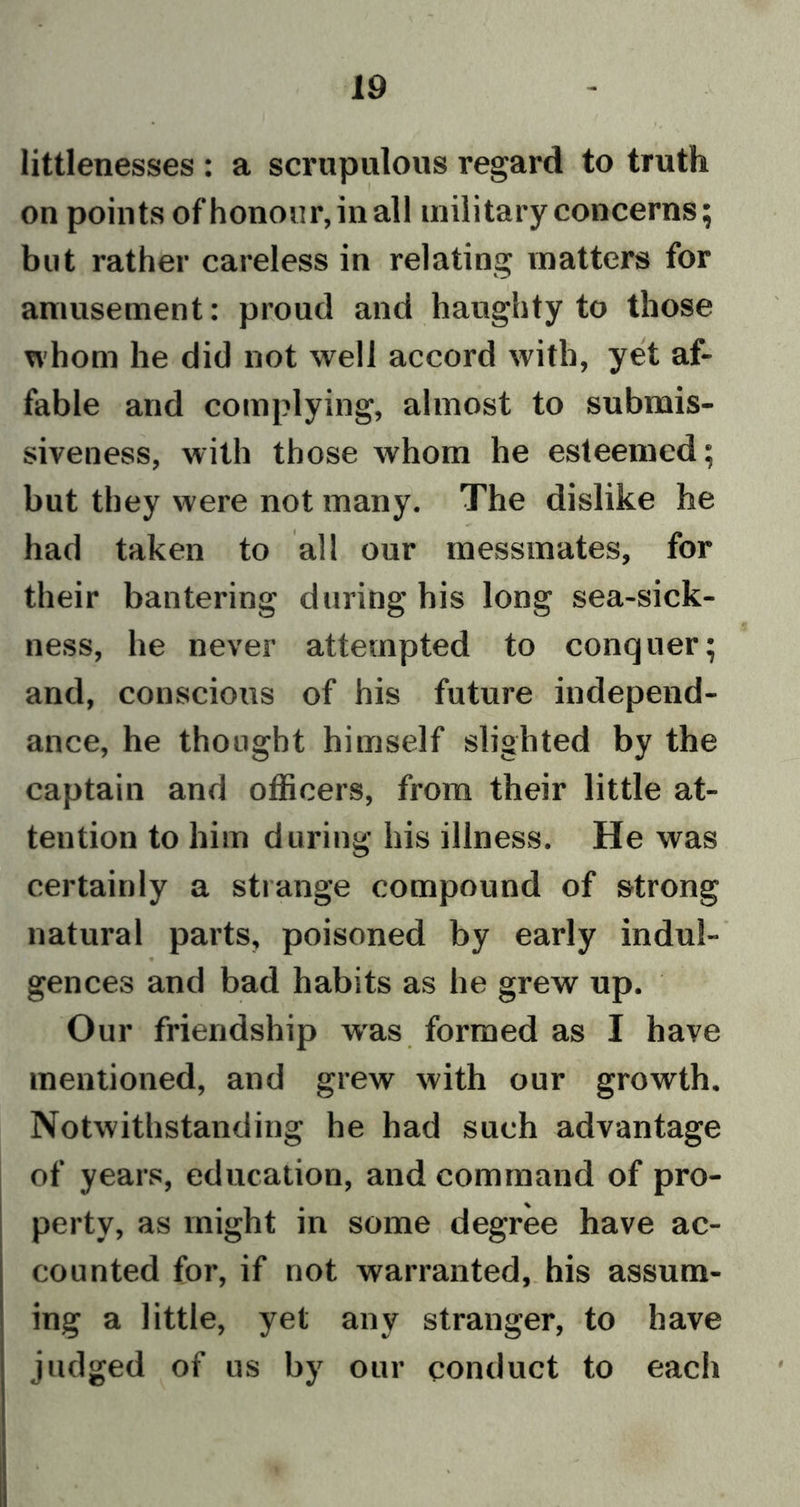 littlenesses : a scrupulous regard to truth on points of honour, in all military concerns; but rather careless in relating matters for amusement: proud and haughty to those whom he did not well accord with, yet af- fable and complying, almost to submis- siveness, with those whom he esteemed; but they were not many. The dislike he had taken to all our messmates, for their bantering during his long sea-sick- ness, he never attempted to conquer; and, conscious of his future independ- ance, he thought himself slighted by the captain and officers, from their little at- tention to him during his illness. He was certainly a strange compound of strong natural parts, poisoned by early indul- gences and bad habits as he grew up. Our friendship was formed as I have mentioned, and grew with our growth. Notwithstanding he had such advantage of years, education, and command of pro- perty, as might in some degree have ac- counted for, if not warranted, his assum- ing a little, yet any stranger, to have judged of us by our conduct to each